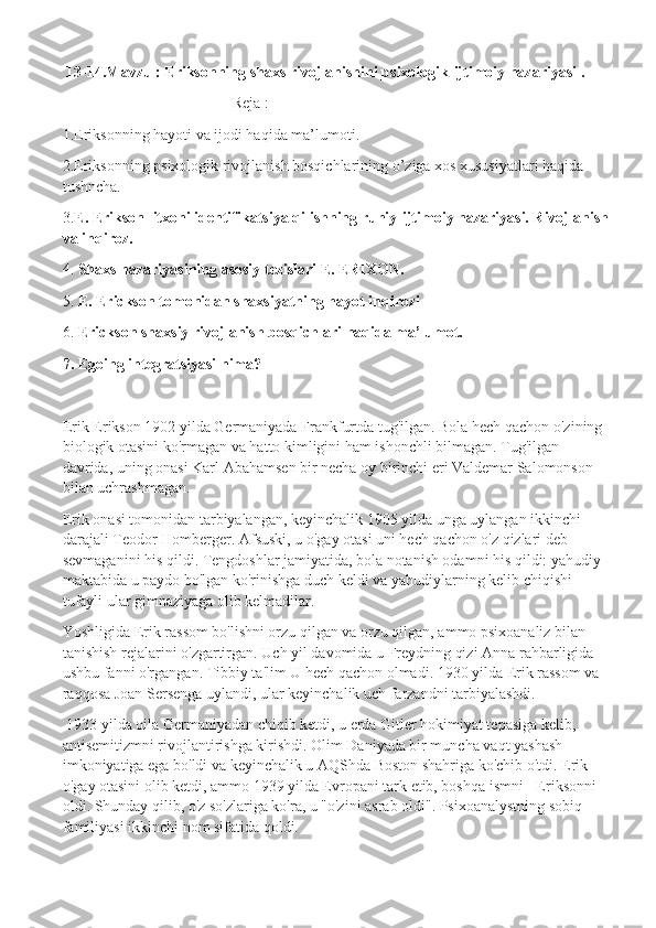   13-14.Mavzu : Eriksonning shaxs rivojlanishini psixologik-ijtimoiy nazariyasi . 
Reja :
1.Eriksonning hayoti va ijodi haqida ma’lumoti.
2.Eriksonning psixologik rivojlanish bosqichlarining o’ziga xos xususiyatlari haqida 
tushncha.
3. E. E rikson  litxoni identifikatsiya qilishning ruhiy-ijtimoiy nazariyasi. Rivojlanish
va inqiroz .
4.  Shaxs nazariyasining asosiy tezislari E. ERIXON .
5.  E. Erickson tomonidan shaxsiyatning hayot inqirozi
6.  Erickson shaxsiy rivojlanish bosqichlari  haqida ma’lumot.
7.  Egoing integratsiyasi nima?
Erik Erikson 1902 yilda Germaniyada Frankfurtda tug'ilgan. Bola hech qachon o'zining 
biologik otasini ko'rmagan va hatto kimligini ham ishonchli bilmagan. Tug'ilgan 
davrida, uning onasi Karl Abahamsen bir necha oy birinchi eri Valdemar Salomonson 
bilan uchrashmagan.
Erik onasi tomonidan tarbiyalangan, keyinchalik 1905 yilda unga uylangan ikkinchi 
darajali Teodor Homberger. Afsuski, u o'gay otasi uni hech qachon o'z qizlari deb 
sevmaganini his qildi. Tengdoshlar jamiyatida, bola notanish odamni his qildi: yahudiy 
maktabida u paydo bo'lgan ko'rinishga duch keldi va yahudiylarning kelib chiqishi 
tufayli ular gimnaziyaga olib kelmadilar.
Yoshligida Erik rassom bo'lishni orzu qilgan va orzu qilgan, ammo psixoanaliz bilan 
tanishish rejalarini o'zgartirgan. Uch yil davomida u Freydning qizi Anna rahbarligida 
ushbu fanni o'rgangan.   Tibbiy ta'lim   U hech qachon olmadi. 1930 yilda Erik rassom va 
raqqosa Joan Sersenga uylandi, ular keyinchalik uch farzandni tarbiyalashdi.
  1933 yilda oila Germaniyadan chiqib ketdi, u erda Gitler hokimiyat tepasiga kelib, 
antisemitizmni rivojlantirishga kirishdi. Olim Daniyada bir muncha vaqt yashash 
imkoniyatiga ega bo'ldi va keyinchalik u AQShda Boston shahriga ko'chib o'tdi. Erik 
o'gay otasini olib ketdi, ammo 1939 yilda Evropani tark etib, boshqa ismni - Eriksonni 
oldi. Shunday qilib, o'z so'zlariga ko'ra, u "o'zini asrab oldi". Psixoanalystning sobiq 
familiyasi ikkinchi nom sifatida qoldi. 