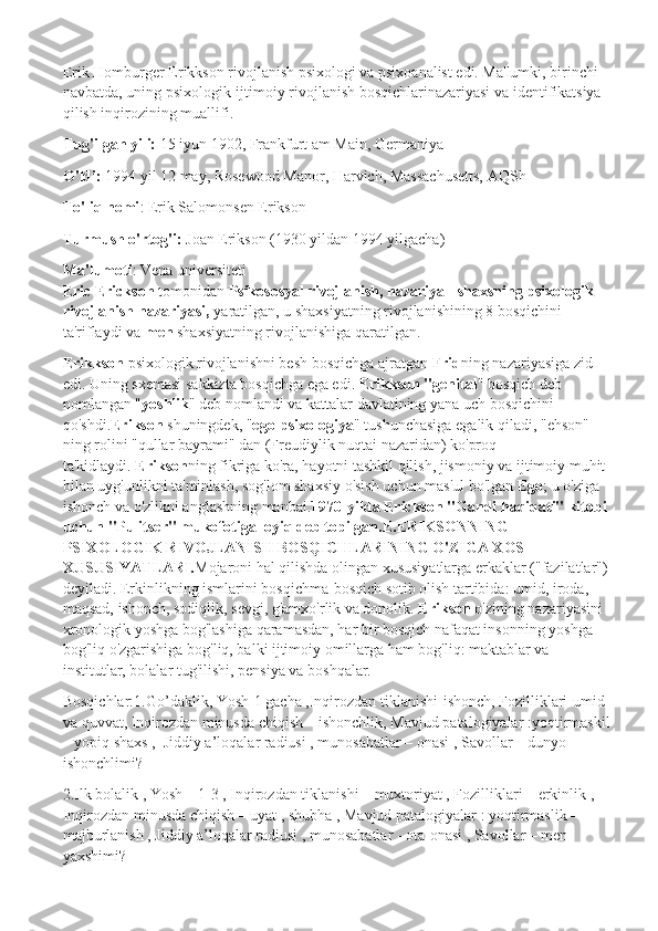 Erik Homburger Erikkson rivojlanish psixologi va psixoanalist edi. Ma'lumki, birinchi 
navbatda, uning psixologik-ijtimoiy rivojlanish bosqichlarinazariyasi va identifikatsiya 
qilish inqirozining muallifi.
Tug'ilgan yili:   15 iyun 1902, Frankfurt am Main, Germaniya
O'ldi:   1994 yil 12 may, Rosewood Manor, Harvich,   Massachusetts, AQSh
To'liq nomi : Erik Salomonsen Erikson
Turmush o'rtog'i:   Joan Erikson (1930 yildan 1994 yilgacha)
Ma'lumoti : Vena universiteti
Eric Erickson   tomonidan   Psikososyal   rivojlanish, nazariya - shaxsning psixologik 
rivojlanish nazariyasi,   yaratilgan, u shaxsiyatning rivojlanishining 8 bosqichini 
ta'riflaydi va   men   shaxsiyatning rivojlanishiga qaratilgan.
Erikkson   psixologik rivojlanishni besh bosqichga ajratgan   Frid ning nazariyasiga zid 
edi. Uning sxemasi sakkizta bosqichga ega edi.   Erikkson "genital " bosqich deb 
nomlangan " yoshlik " deb nomlandi va kattalar davlatining yana uch bosqichini 
qo'shdi. Erikson   shuningdek, " ego-psixologiya "   tushunchasiga egalik qiladi , "ehson" 
ning rolini "qullar bayrami" dan (Freudiylik nuqtai nazaridan) ko'proq 
ta'kidlaydi.   Erikson ning fikriga ko'ra, hayotni tashkil qilish, jismoniy va ijtimoiy muhit 
bilan uyg'unlikni ta'minlash, sog'lom shaxsiy o'sish uchun mas'ul bo'lgan   Ego ; u o'ziga 
ishonch va o'zlikni anglashning manbai . 1970-yilda Erickson "Gandi haqiqati" kitobi 
uchun "Pulitser" mukofotiga loyiq deb topilgan.E.ERIKSONNING 
PSIXOLOGIK RIVOJLANISH BOSQICHLARINING O'ZIGA XOS 
XUSUSIYATLARI. Mojaroni hal qilishda olingan xususiyatlarga erkaklar ("fazilatlar")
deyiladi. Erkinlikning ismlarini bosqichma-bosqich sotib olish tartibida: umid, iroda, 
maqsad, ishonch, sodiqlik, sevgi, g'amxo'rlik va donolik.   Erikson   o'zining nazariyasini 
xronologik yoshga bog'lashiga qaramasdan, har bir bosqich nafaqat insonning yoshga 
bog'liq o'zgarishiga bog'liq, balki ijtimoiy omillarga ham bog'liq: maktablar va 
institutlar, bolalar tug'ilishi, pensiya va boshqalar.
Bosqichlar:1.Go’daklik, Yosh-1 gacha ,Inqirozdan tiklanishi-ishonch, Fozilliklari-umid 
va quvvat, Inqirozdan minusda chiqish – ishonchlik, Mavjud patalogiyalar :yoqtirmaskil
– yopiq shaxs ,  Jiddiy a’loqalar radiusi , munosabatlar – onasi , Savollar – dunyo 
ishonchlimi?
2.Ilk bolalik , Yosh – 1-3 , Inqirozdan tiklanishi – muxtoriyat , Fozilliklari – erkinlik , 
Inqirozdan minusda chiqish – uyat , shubha , Mavjud patalogiyalar : yoqtirmaslik – 
majburlanish , Jiddiy a’loqalar radiusi , munosabatlar - ota-onasi , Savollar – men 
yaxshimi? 