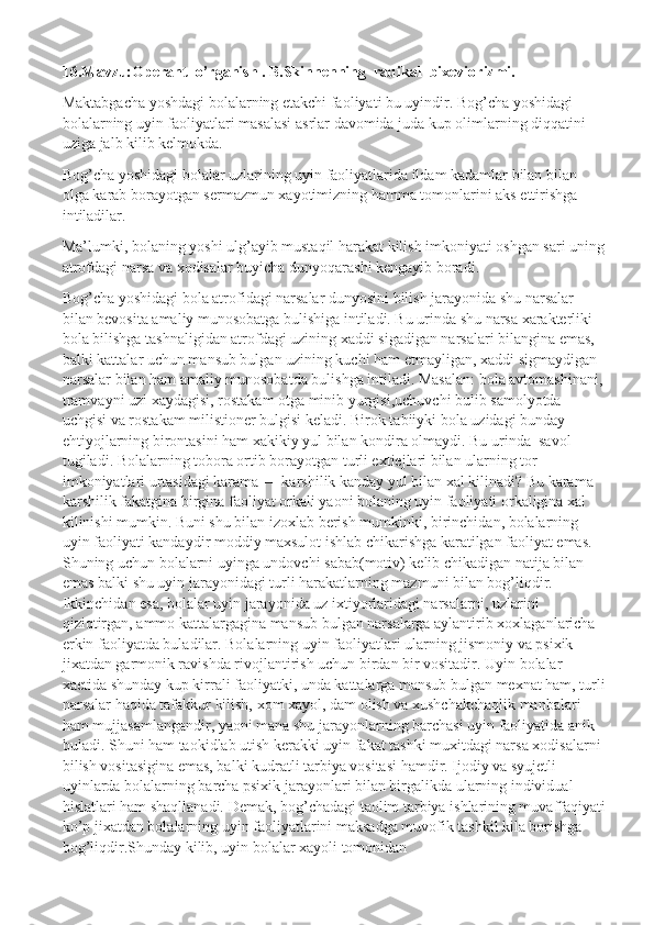 16.Mavzu:Operant  o’rganish . B.Skinnenning  radikal  bixeviorizmi.
Maktabgacha yoshdagi bolalarning etakchi faoliyati bu uyindir. Bog’cha yoshidagi 
bolalarning uyin faoliyatlari masalasi asrlar davomida juda kup olimlarning diqqatini 
uziga jalb kilib kelmokda.
Bog’cha yoshidagi bolalar uzlarining uyin faoliyatlarida ildam kadamlar bilan bilan 
olga karab borayotgan sermazmun xayotimizning hamma tomonlarini aks ettirishga 
intiladilar.
Ma’lumki, bolaning yoshi ulg’ayib mustaqil harakat kilish imkoniyati oshgan sari uning
atrofdagi narsa va xodisalar buyicha dunyoqarashi kengayib boradi.
Bog’cha yoshidagi bola atrofidagi narsalar dunyosini bilish jarayonida shu narsalar 
bilan bevosita amaliy munosobatga bulishiga intiladi. Bu urinda shu narsa xarakterliki 
bola bilishga tashnaligidan atrofdagi uzining xaddi sigadigan narsalari bilangina emas, 
balki kattalar uchun mansub bulgan uzining kuchi ham etmayligan, xaddi sigmaydigan 
narsalar bilan ham amaliy munosobatda bulishga intiladi. Masalan: bola avtomashinani, 
tramvayni uzi xaydagisi, rostakam otga minib yurgisi,uchuvchi bulib samolyotda 
uchgisi va rostakam milistioner bulgisi keladi. Birok tabiiyki bola uzidagi bunday 
ehtiyojlarning birontasini ham xakikiy yul bilan kondira olmaydi. Bu urinda    savol 
tugiladi. Bolalarning tobora ortib borayotgan turli extiejlari bilan ularning tor 
imkoniyatlari urtasidagi karama — karshilik kanday yul bilan xal kilinadi? Bu karama 
karshilik fakatgina birgina faoliyat orkali yaoni bolaning uyin faoliyati orkaligina xal 
kilinishi mumkin. Buni shu bilan izoxlab berish mumkinki, birinchidan, bolalarning 
uyin faoliyati kandaydir moddiy maxsulot ishlab chikarishga karatilgan faoliyat emas. 
Shuning uchun bolalarni uyinga undovchi sabab(motiv) kelib chikadigan natija bilan 
emas balki shu uyin jarayonidagi turli harakatlarning mazmuni bilan bog’liqdir. 
Ikkinchidan esa, bolalar uyin jarayonida uz ixtiyorlaridagi narsalarni, uzlarini 
qiziqtirgan, ammo kattalargagina mansub bulgan narsalarga aylantirib xoxlaganlaricha    
erkin faoliyatda buladilar. Bolalarning uyin faoliyatlari ularning jismoniy va psixik 
jixatdan garmonik ravishda rivojlantirish uchun birdan bir vositadir. Uyin bolalar 
xaetida shunday kup kirrali faoliyatki, unda kattalarga mansub bulgan mexnat ham, turli
narsalar haqida tafakkur kilish, xom xayol, dam olish va xushchakchaqlik manbalari 
ham mujjasamlangandir, yaoni mana shu jarayonlarning barchasi uyin faoliyatida anik 
buladi. Shuni ham taokidlab utish kerakki uyin fakat tashki muxitdagi narsa xodisalarni 
bilish vositasigina emas, balki kudratli tarbiya vositasi hamdir. Ijodiy va syujetli 
uyinlarda bolalarning barcha psixik jarayonlari bilan birgalikda ularning individual 
hislatlari ham shaqllanadi. Demak, bog’chadagi taolim tarbiya ishlarining muvaffaqiyati
ko’p jixatdan bolalarning uyin faoliyatlarini maksadga muvofik tashkil kila borishga 
bog’liqdir.Shunday kilib, uyin bolalar xayoli tomonidan  