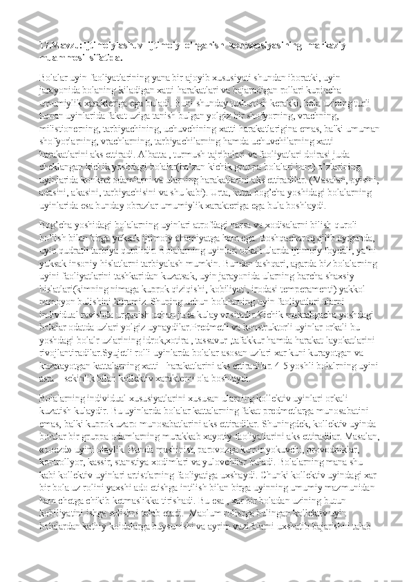 17.Mavzu:Ijtimoiylashuv  ijtimoiy  o’rganish  kontsepsiyasining  markaziy  
muammosi  sifatida.
Bolalar uyin faoliyatlarining yana bir ajoyib xususiyati shundan iboratki, uyin 
jarayonida bolaning kiladigan xatti-harakatlari va bajaradigan rollari kupincha 
umumiylik xarakteriga ega buladi. Buni shunday tushunish kerakki, bola uzining turli-
tuman uyinlarida fakat uziga tanish bulgan yolgiz bir shofyorning, vrachning, 
milistionerning, tarbiyachining, uchuvchining xatti-harakatlarigina emas, balki umuman
shofyorlarning, vrachlarning, tarbiyachilarning hamda uchuvchilarning xatti-
harakatlarini aks ettiradi. Albatta , turmush tajribalari va faoliyatlari doirasi juda 
cheklangan kichik yoshdagi bolalar(ba’zan kichik gruppa bolalari ham) o’zlarining 
uyinlarida konkret odamlarni va ularning harakatlarini aks ettiradilar. (Masalan, oyisini, 
adasini, akasini, tarbiyachisini va shu kabi). Urta, katta bog’cha yoshidagi bolalarning 
uyinlarida esa bunday obrazlar umumiylik xarakteriga ega bula boshlaydi.
Bog’cha yoshidagi bolalarning uyinlari atrofdagi narsa va xodisalarni bilish quroli 
bo’lish bilan birga yuksak ijtimoiy ahamiyatga ham ega. Boshqacharoq qilib aytganda, 
uyin qudratli tarbiya qurolidir. Bolalarning uyinlari orkali ularda ijtimoiy foydali, ya’ni 
yuksak insoniy hislatlarni tarbiyalash mumkin. Bundan tashqari, agarda biz bolalarning 
uyini faoliyatlarini tashkaridan kuzatsak, uyin jarayonida ularning barcha shaxsiy 
hislatlari(kimning nimaga kuprok qiziqishi, kobiliyati, irodasi temperamenti) yakkol 
namoyon bulishini kuramiz. Shuning uchun bolalarning uyin faoliyatlari ularni 
individual ravishda urganish uchun juda kulay vositadir.Kichik maktabgacha yoshdagi 
bolalar odatda uzlari yolgiz uynaydilar.Predmetli va konstruktorli uyinlar orkali bu 
yoshdagi bolalr uzlarining idrok,xotira , tassavur ,tafakkur hamda harakat layokatlarini 
rivojlantiradilar.Syujetli rolli uyinlarda bolalar asosan uzlari xar kuni kurayotgan va 
kuzatayotgan kattalarning xatti –harakatlarini aks ettiradilar. 4-5 yoshli bolalrning uyini 
asta – sekinlik bilan kollektiv xarakterni ola boshlaydi.
Bolalarning individual xususiyatlarini xususan ularning kollektiv uyinlari orkali 
kuzatish kulaydir. Bu uyinlarda bolalar kattalarning fakat predmetlarga munosabatini 
emas, balki kuprok uzaro munosabatlarini aks ettiradilar. Shuningdek, kollektiv uyinda 
bolalar bir gruppa odamlarning murakkab xayotiy faoliyatlarini aks ettiradilar. Masalan,
«poezd» uyini olaylik. Bunda mashinist, parovozga kumir yokuvchi, provodniklar, 
kontrollyor, kassir, stanstiya xodimlari va yulovchilar buladi. Bolalarning mana shu 
kabi kollektiv uyinlari artistlarning faoliyatiga uxshaydi. Chunki kollektiv uyindagi xar 
bir bola uz rolini yaxshi ado etishga intilish bilan birga uyinning umumiy mazmunidan 
ham chetga chikib ketmaslikka tirishadi. Bu esa , xar bir boladan uzining butun 
kobiliyatini ishga solishni talab etadi.    Maolum rollarga bulingan kollektiv uyin 
bolalardan kathiy koidalarga buysunishi va ayrim vazifalarni uxshatib bajarishni talab  