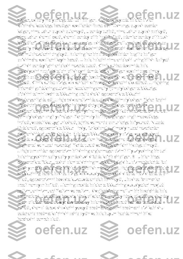 tushlar, axloqiy me`yorlarga taalluqli bo’lgan. Kundalik hayotda bolalar o’zlari 
ko’pincha kattalarga beradigan savollardan iborat edi. “Osmonga quyosh qaerdan 
kelgan, nima uchun quyosh qulamaydi, u qanday turibdi, nima uchun quyosh porlaydi, 
nima uchun shamol esadi, shamol qanday qilib hosil bo’ladi, odamlar qanday qilib tush 
ko’radilar”. Klinik metod bu- puxta amalga oshiriladigan ma`lumotlarni aniqlash nutq 
va aqliy rivojlanishning yoshga bog`liq kesimidir. Tadqiqotchi savollar berib, bolaning 
fikr-mulohazalarini tinglaydi. Bolaning har bir oldingi javobidan bog`liq bo’lgan 
qo’shimcha savollarni keyin beradi. U bola holatini nima aniqlashi uning bilish faoliyati
tuzilishi qandayligini aniqlashi nazarda tutadi. Klinik suhbat davomida bola 
reaktsiyasini noto’g`ri talqin qilish ayni damda kerakli bo’lgan savolni topa olmay 
gangib qolish yoki aksincha kutilayotgan javobni singdirish xafi har doim mavjud 
bo’ladi. Klinik suhbat o’ziga xos san`atni so’rov qilish san`atini aks ettiradi. J.Piajening 
birlamchi go’dakning autizmdan kattalarning amaliy ijtimoiylashgan tafakkuriga 
o’tishini ta`minlovchi tafakkurning oraliq shakli egotsentrik tafakkurini 
aniqlanganligida edi. J.Piaje psixoanalizmida autistik va ijtimoiylashgan fikrlar farqini 
o’zlashtirib olgan. Autistik fikr hohishni ehtiyojni qondirishga intilish bilan 
boshqariladigan individuallashtirilgan yo’nalmagan ongsizlikdir obrazlarda aniqlanadi. 
Ijtimoiylashgan ongli yo’nalgan fikr ijtimoiy bo’lib, anglangan ongli maqsadlarga 
intiladi, voqealikka uyg`unlashadi, tajriba va mantiq qonunlariga bo’ysunadi. Nutqda 
ifodalanadi, egotsentrik tafakkur – irsiy, funktsional tuzilmaviy nuqtai nazarlardan 
rivojlanishidagi oraliq shakldir. Bolalar tafakkurining asosiy o’ziga xos xususiyati 
sifatida xususiyati sifatida egotsentrizm olam haqida faqatgina o’zining bevosita 
fragmental va nuqtai-nazardagi fikrida turadi va boshqalarnikini hisobga olmaydi. 
J.Piaje tomonidan egotsentrizm bilishning anglanmagan tizimli illyuziyasining bir turi 
bolaning yashirin aqliy aqliy yondashuvi sifatida ko’rib chiqilgan. SHu bilan birga 
egotsentrik taffakur – tashqi olam ta`sirining murakkab belgisi bu o’z manbalarida faol 
bilish yondashuvi aqlning boshlang`ich bilish markazidir. J.Piaje egotsentrizmni bolalar 
tafakkurining barcha boshqa o’ziga xos xususiyatlarini asosi sifatida ildiz sifatida talqin 
qiladi, egotsentrizmni bevosita kuzatuvda aniqlab bo’lmaydi, u boshqa fenomenlar 
orqali namoyon bo’ladi. Ularning orasida bolalar tafakkurining xususiyatlari mavjud: 
realizm, animizm, artifikalizm va realizm. Rivojlanishning ma`lum bir bosqichida bola 
predmetlarni ular qanday bevosita idrok qilsalar ana shunday idrok qilsalar ana shunday
talqin qiladilar masalan sayr davomida oy bolani kuzatib boradi realizm intellektual 
bo’ladi, shamol daraxt shoxlarini yasaydi predmetning nomi predmetni o’zi kabi shu 
qadar aniq predmet ko’rinishi ochiq oydin va bola buyum haqida nimani bilsa 
barchasini qamrab oladi . 