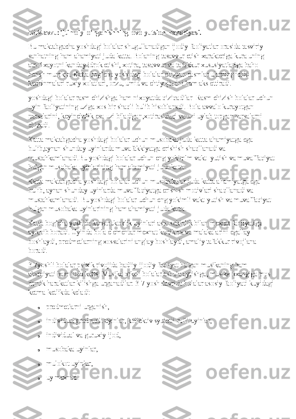 18.Mavzu:Ijtimoiy  o’rganishning  evolyutsion  nazariyasi.
Bu maktabgacha yoshdagi bolalar shugullanadigan ijodiy faoliyatlar orasida tasviriy 
sanhatning ham ahamiyati juda katta. Bolaning tasavvur etish xarakteriga kura uning 
atrof xayotni kanday idrok etishi, xotira, tasavvur va tafakkur xususiyatlariga baho 
berish mumkin. Katta bog’cha yoshidagi bolalar chizgan rasmlar ularning ichki 
kechinmalari ruxiy xolatlari, orzu, umid va ehtiyojlarini ham aks ettiradi.
yoshdagi bolalar rasm chizishga ham nixoyatda qiziqadilar    Rasm chizish bolalar uchun 
uyin faoliyatining uziga xos bir shaqli bulib hisoblanadi. Bola avvalo kurayotgan 
narsalarini, keyinchalik esa uzi biladigan,xotirasidagi va uzi uylab topgan narsalarni 
chizadi.
Katta maktabgacha yoshdagi bolalar uchun musobaka juda katta ahamiyatga ega 
bulib,aynan shunday uyinlarda muvafakkiyatga erishish shaqllanadi va 
mustahkamlanadi.Bu yoshdagi bolalar uchun eng yokimlm vakt- yutish va muvaffaqiyat
bulgan musobaka uyinlarining ham ahamiyati juda katta.
Katta maktabgacha yoshdagi bolalar uchun musobakalar juda katta ahamiyatga ega 
bulib, aynan shunday uyinlarda muvaffaqiyatga erishish motivlari shaqllanadi va 
mustahkamlanadi. Bu yoshdagi bolalar uchun eng yokimli vakt-yutish va muvaffaqiyat 
bulgan musobaka uyinlarining ham ahamiyati juda katta.
Katta bog’cha yoshida konstruktorlik uyinlari asta-sekinlik bilan mexnat faoliyatiga 
aylanib boradi.  Uyinda bola elementar mexnat kunikma va malakalarini egallay 
boshlaydi, predmetlarning xossalarini anglay boshlaydi, amaliy tafakkur rivojlana 
boradi.
3-7yoshli bolalar psixik rivojida badiiy-ijodiy faoliyat bulgan musikaning ham 
ahamiyati ham juda katta. Musika orkali bolalar ashula aytishga, musika oxangiga mos 
ritmik harakatlar kilishga urganadilar. 3-7 yosh davrida bolalar asosiy faoliyati kuyidagi
ketma-ketlikda keladi:
o predmetlarni urganish,
o individual predmetli uyinlar, kollektiv syujetli-rolli uyinlar,
o individual va guruxiy ijod,
o musobaka uyinlar,
o mulokot uyinlar,
o uy mexnati. 