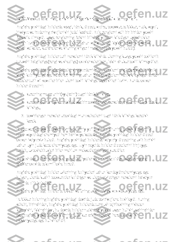 19-20.Mavzu:Bola  rivojlanishini  o’rganishning  didaktik  tamoyillari.
Bog’cha yoshidagi bolalarda sezgi, idrok, diqqat, xotira, tasavvur, tafakkur, nutk, xayol,
hissiyot va irodaning rivojlanishi jadal kechadi. Bola ranglarni xali bir-biridan yaxshi 
fark kila olmaydi. Unga ranglarning farkini bilishga yordam kiladigan uyinchoklar 
berish lozim(bolalarning kugirchoklari uchun xar xil rangli kiykimlar berish, xar xil 
rangli xalkalar, kutichalar va shuning singar i narsalar juda yaxshi buladi).
Bog’cha yoshidagi bolalar turli narsalarni idrok kilishda ularning kuzga yaxshi tashlanib
turuvchi belgilariga(rangi va shaqliga) asoslansalar ham, lekin chukur taxlil kilmaydilar.
Bog’cha yoshidagi bolalar kattalarning yordami bilan suratlarni analitik ravishda idrok 
kilish kobiliyatiga ega buladilar. Buning uchun bolalar suratlarni idrok kilayotganlarida 
kattalar turli xil savollar bilan ularni taxlil kilishga urgatishlari lozim. Bunda asosan 
bolalar diqqatini:
1. suratning mazmunini(syujetini) tugri idrok kilishga,
2. suratning umumiy kurinishida xar bir tasvirlangan narsalarning urnini tugri idrok 
kilishga,
3. tasvirlangan narsalar urtasidagi munosabatlarni tugri idrok kilishga karatish 
kerak.
Diqqat xar kanday faoliyatimizning doimiy yo’ldoshidir. Shuning uchun diqqatning 
inson xayotidagi ahamiyati ham benixoya kattadir. Bog’cha yoshidagi bolalar diqqati 
asosan ixtiyorsiz buladi. Bog’cha yoshidagi bolalarda ixtiyoriy diqqatning usib borishi 
uchun uyin juda katta ahamiyatga ega. Uyin paytida bolalar diqqatlarini bir joyga 
tuplab, uz tashabbuslari bilan mahlum maksadlarini ilgari suradilar.
Bu yoshdagi bolaning xotirasi yangi faoliyatlar va bolaning oldiga kuyilgan yangi 
talablar asosida takomillasha boradi.
Bog’cha yoshidagi bolalar uzlarining faoliyatlari uchun kandaydir ahamiyatga ega 
bulgan, ularda kuchli taassurotlar koldirgan va ularni qiziqtirgan narsalarni beixtiyor 
eslarida olib koladilar.
Bog’cha yoshidagi bolalar tafakkuri va uning usishi o’ziga xos xususiyatga ega.
Tafakkur bolaning bog’cha yoshidagi davrida juda tez rivojlana boshlaydi. Buning 
sababi, birinchidan, bog’cha yoshidagi bolalarda turmush tajribasining nisbatan 
kupayishi, ikkinchidan, bu davrda bolalar nutkining yaxshi usgan bulishi, uchinchidan 
esa, bog’cha yoshidagi bolalarning juda kup erkin mustakil harakatlar kilish 
imkoniyatiga ega bulishlaridir. 