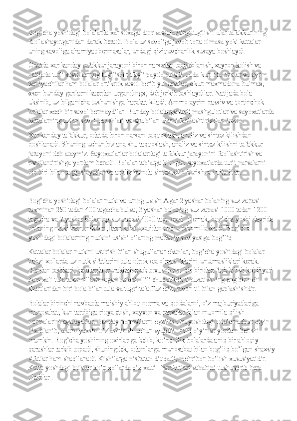 Bog’cha yoshidagi bolalarda xar soxaga doir savollarning tugilishi ular tafakkurining 
faollashayotganidan darak beradi. Bola uz savoliga javob topa olmasa yoki kattalar 
uning savoliga ahamiyat bermasalar, undagi qiziquvchanlik susaya boshlaydi.
Odatda xar kanday tafakkur jarayoni biron narsadan taajjublanish, xayron kolish va 
natijada turli savollarning tugilishi tufayli paydo buladi. Juda kup ota-onalar va ayrim 
tarbiyachilar ham bolalar ortikrok savol berib yuborsalar, «kup maxmadona bulma», 
«sen bunday gaplarni kaerdan urganding», deb jerkib tashlaydilar. Natijada bola 
uksinib, uz bilganicha tushunishga harakat kiladi. Ammo ayrim passiv va tortinchok 
bolalar xech bir savol bermaydilar. Bunday bolalarga turli mashgulotlar va sayoxatlarda
kattalarning uzlari savol berishlari va shu bilan ularni faollashtirishlari lozim.
Xar kanday tafakkur, odatda biron narsani taqqoslash, analiz va sintez kilishdan 
boshlanadi. Shuning uchun biz ana shu taqqoslash, analiz va sintez kilishni tafakkur 
jarayoni deb ataymiz. Sayoxatlarlar bolalardagi tafakkur jarayonini faollashtirish va 
rivojlantirishga yordam beradi. Bolalar tabiatga kilingan sayoxatlarda turli narsalarni 
bir-biri bilan taqqoslaydilar va analiz hamda sintez kilib kurishga intiladilar.
 
Bog’cha yoshidagi bolalar nutki va uning usishi Agar 2 yashar bolaning suz zapasi 
taxminan 250 tadan 400 tagacha bulsa, 3 yashar bolaning suz zapasi 1000 tadan 1200 
tagacha va 7 yashar bolaning suz zapasi 4000 taga etadi. Demak, bog’cha yoshi davrida 
bolaning nutki ham mikdor , ham sifat jixatidan ancha takomillashadi. Bog’cha 
yoshidagi bolalarning nutkini usishi oilaning madaniy saviyasiga bog’liq
Kattalar bolalar nutkini ustirish bilan shugullanar ekanlar, bog’cha yoshidagi bolalar    
bahzi xollarda uz nutk sifatlarini tula idrok eta olmasliklarini unutmasliklari kerak. 
Bundan tashkari, bolalarda murakkab nutk tovushlarini bir-biridan fark kilish kobiliyati 
ham xali tula takomillashmagan buladi. Tili chuchuklikni tuzatishning eng birinchi 
shartlaridan biri bola bilan tula va tugri talaffuz etib, ravon til bilan gaplashishdir.
Bolalar birinchi navbatda maishiy ahloq norma va qoidalarni, o’z majburiyatlariga 
munosabat, kun tartibiga rioya etish, xayvon va narsalar bilan muomila qilish 
normalarini egalaydilar. Bunday normallarni egallash bu yoshdagi bolalar uchun qiyin 
hisoblanib, ularni yaxshi o’zlashtirish uchun syujetli –rolli o’yinlar yordam berishi 
mumkin. Bog’cha yoshining oxirlariga kelib, ko’pchilik bolalarda aniq bir ahloqiy 
qarashlar tarkib topadi, shuningdek, odamlarga munosabat bilan bog’liq bo’lgan shaxsiy
sifatlar ham shaqllanadi. Kishilarga nisbatan diqqatli, mehribon bo’lish xususiyatidir. 
Katta yoshdagi bolalar ko’p xollarda o’z xatti –harakatlari sababini tushuntirib bera 
oladilar . 