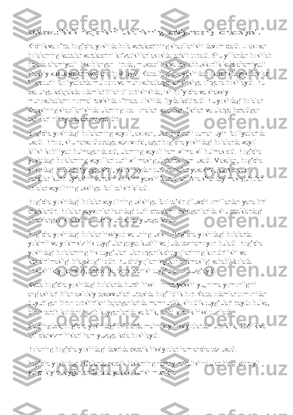 23.Mavzu:Psixik  rivojlanishni  tushunishning  tarixiy-madaniy  kontsepsiyasi .
Kichik va o’rta bog’cha yoshida bola xarakterining shaqllanishi davom etadi. U asosan 
bolalarning kattalar xarakterini ko’zatishlari asosida tarkib topadi. Shu yillardan boshlab
bolada ahamiyatli    hisoblangan –iroda, mustaqillik va tashabbuskorlik kabi ahamiyatli 
shaxsiy xususiyatlar rivojlana boshlaydi. Katta bog’cha yoshida bola atrofdagi odamlar 
bilan turli faoliyatlarda muloqot va munosabatlarga kirishishga o’rgana boshlaydi. Bu 
esa unga kelajakda odamlar bilan til topishishda, ish bo’yicha va shaxsiy 
munosabatlarni normal ravishda o’rnata olishida foyda keltiradi. Bu yoshdagi bolalar 
shaxsining shaqllanishida ularning ota –onalari xaqidagi fikrlari va ularga beradigan 
baholari nihoyatda ahamiyatlidir.
Bog’cha yoshidagi bolalarning xayoli, asosan, ularning turli-tuman uyin faoliyatlarida 
usadi. Biroq, shu narsa diqqatga sazovorki, agar bog’cha yoshidagi bolalarda xayol 
kilish kobiliyati bulmaganda edi, ularning xayoli ham xilma-xil bulmas edi. Bog’cha 
yoshidagi bolalarning xayollari turli xil mashgulotlarda ham usadi. Masalan, bog’cha 
yoshidagi bolalar loy uynashni, yahni loydan turli narsalar yasashni, kumdan turli 
narsalar kurib uynashni va rasm solishni yaxshi kuradilar. Ana shunday mashgulotlar 
bolalar xayolining usshiga faol tahsir kiladi.
Bog’cha yoshidagi bolalar xayolining usishiga faol ta’sir qiluvchi omillardan yana biri 
ertaklardir. Bolalar xayvonlar haqidagi turli ertaqlarni eshitganlarida shu ertaklardagi 
obrazlarga nisbatan mahlum munosabat yuzaga keladi.
Bog’cha yoshidagi bolalar hissiyoti va uning usishi. Bog’cha yoshidagi bolalarda 
yokimli va yokimsiz his-tuyg’ular goyat kuchli va juda tez namoyon buladi. Bog’cha 
yoshidagi bolalarning his-tuyg’ulari ular organik ehtiyojlarining kondirilishi va 
kondirilmasligi bilan bog’liqdir. Bu ehtiyojlarning kondirilmasligi sababli bolada 
noxushlik(yokimsiz), norozilik, iztiroblanish tuyg’ularini kuzg’aydi.
Katta bog’cha yoshidagi bolalarda burch hissi – nima yaxshi-yu, nima yomonligini 
anglashlari bilan axlokiy tasavvurlari urtasida bog’liqlik bor. Katta odamlar tomonidan 
buyurilgan biron topshirikni bajarganlarida mamnunlik, shodlik tuyg’ulari paydo bulsa, 
biron tartib koidani buzib kuyganlarida xafalik, tahbi xiralik hissi tugiladi.
Shuningdek, bog’cha yoshidagi bolalarda mahnaviy hissiyotlardan urtoklik, dustlik va 
kollektivizm hislari ham yuzaga kela boshlaydi.
Bolaning bog’cha yoshidagi davrida estetik hissiyotlar ham ancha tez usadi.
bog’cha yoshidagi bolalarda estetik hislarning namoyon bulishini ular biron chiroyli , 
yangi kiyim kiyganlarida juda yakkol kurish mumkin. 