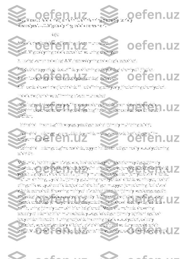 24. . Mavzu:Psixik rivojlanishni tushinishning madaniy-tarixiy 
kosepsiyasi.L.G.Vigotskiyning psixik qarashlari.
Reja:
1.Psixik rivojlanish va ta’limning o’zaro munosabati.
2.L.G.Vigotskiyning psixik qarashlari va uning ahamiyati. 
3.Hozirgi zamon psixologi A.V.Petrovskiyning psixologik qarashlari.
4.’’Kadrlar tayyorlash dasturi’’da yoshlarning tarbiyasidagi ahamiyatli jihatlar.
5.Konfutsiyning yoshlarning tarbiyasi haqidagi qarashlari.
6.21-asrda shaxsni rivojlantirishda ‘’Hadis’’ning tarbiyaviy jihatlarining ahamiyatlari.
  Psixik rivojlanish va ta’limning o’zaro munosabati
Psixologiya fani zamonaviy ta’limotga asoslangan holda inson shaxsining tarkib 
topishini asosan uchta omilning ta’siriga bog’liqlini dalillar asosida izoxlab beradi. 
Ulardan;
- birinchisi - inson tug’ilib voyaga yetadigan tashqi ijtimoiy muhitning ta’siri;
- ikkinchisi - odamga uzoq muddat davomida muntazam tarzda beriladigan ta’lim 
tarbiyaning ta’siri;
- uchinchisi - odamga tug’ma ravishda, tayyor holda beriladigan nasliy xususiyatlarning
ta’siridir.
Ma’lumki, har bir odam o’ziga xos, boshqalarda aynan takrorlanmaydigan ijtimoiy 
muxitda, aniq ijtimoiy munosabatlarda, ya’ni oila, jamoa va jamiyatda, odamlar orasida 
yashab ulg’ayadi, shakllanadi.Bu ijtimoiy munosabatlarga odam jamiyat a’zosi sifatida, 
ma’lum sinfning, u yoki bu ijtimoiy guruhning namoyandasi sifatida va nihoyat, Tashqil
qilinganlik va uyushqoqlik darajasi turlicha bo’lgan muayyan jamoalarning faol a’zosi 
sifatida qatnashadi.Shaxsning mohiyati o’z tabiati jihatidan ijtimoiy xarakterga egadir. 
Shaxsdagi barcha psixik xususiyatlari, ijodiy faolligining rivojlaiish manbalari uning 
tevarak-atrofidagi ijtimoiy muhitda, jamiyatdadir. Inson shaxsi sababiy bog’liqlikda 
bo’lib, uning ijtimoiy turmushi bilan belgilanadi. Mana shu ma’noda shaxsning 
taraqqiyoti odamlar bilan munosabatda yuzaga keladigan ijtimoiy tajribani egallash 
jarayonidan iboratdir. Buning natijasida insonning psixik xususiyatlari, axloqiy 
fazilatlari, xarakteri, irodaviy sifatlari, qiziqishlari, e’tiqod va dunyoqarashi tarkib 
topadi.Muhit, ma’lum maqsadga qaratilgan ta’lim va tarbiya, azaldan berilgan, genotik  