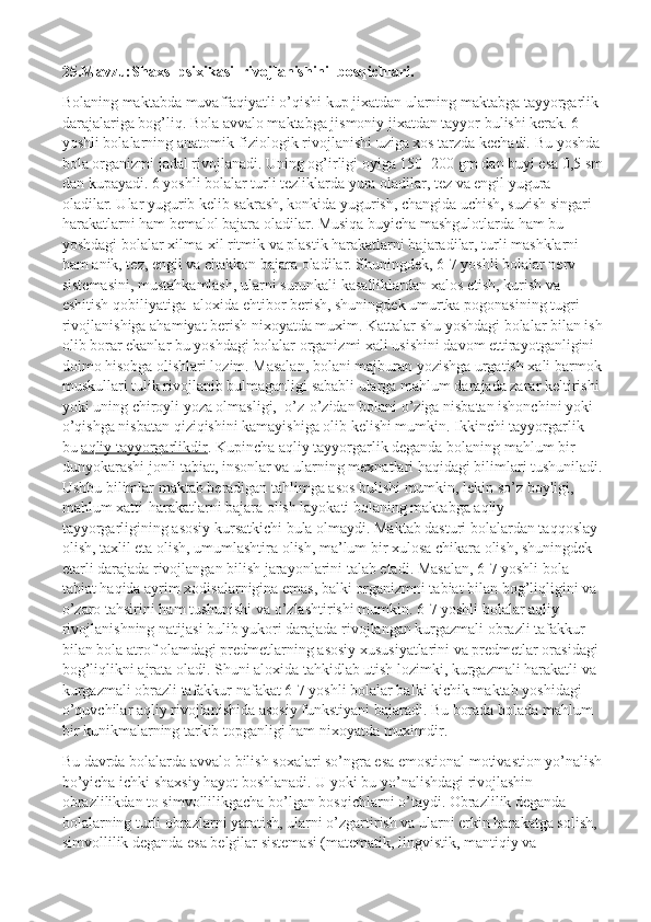 25.Mavzu:Shaxs  psixikasi  rivojlanishini  bosqichlari.
Bolaning maktabda muvaffaqiyatli o’qishi kup jixatdan ularning maktabga tayyorgarlik 
darajalariga bog’liq. Bola avvalo maktabga jismoniy jixatdan tayyor bulishi kerak. 6 
yoshli bolalarning anatomik-fiziologik rivojlanishi uziga xos tarzda kechadi.  Bu yoshda 
bola organizmi jadal rivojlanadi. Uning og’irligi oyiga 150- 200 gm dan buyi esa 0,5 sm
dan kupayadi. 6 yoshli bolalar turli tezliklarda yura oladilar, tez va engil yugura 
oladilar. Ular yugurib kelib sakrash, konkida yugurish, changida uchish, suzish singari 
harakatlarni ham bemalol bajara oladilar. Musiqa buyicha mashgulotlarda ham bu 
yoshdagi bolalar xilma-xil ritmik va plastik harakatlarni bajaradilar, turli mashklarni 
ham anik, tez, engil va chakkon bajara oladilar. Shuningdek, 6-7 yoshli bolalar nerv 
sistemasini, mustahkamlash, ularni surunkali kasalliklardan xalos etish, kurish va 
eshitish qobiliyatiga    aloxida ehtibor berish, shuningdek umurtka pogonasining tugri 
rivojlanishiga ahamiyat berish nixoyatda muxim. Kattalar shu yoshdagi bolalar bilan ish
olib borar ekanlar bu yoshdagi bolalar organizmi xali usishini davom ettirayotganligini 
doimo hisobga olishlari lozim. Masalan, bolani majburan yozishga urgatish xali barmok
muskullari tulik rivojlanib bulmaganligi sababli ularga mahlum darajada zarar keltirishi 
yoki uning chiroyli yoza olmasligi,    o’z-o’zidan bolani o’ziga nisbatan ishonchini yoki 
o’qishga nisbatan qiziqishini kamayishiga olib kelishi mumkin. Ikkinchi tayyorgarlik 
bu   aqliy tayyorgarlikdir . Kupincha aqliy tayyorgarlik deganda bolaning mahlum bir 
dunyokarashi jonli tabiat, insonlar va ularning mexnatlari haqidagi bilimlari tushuniladi.
Ushbu bilimlar maktab beradigan tahlimga asos bulishi mumkin, lekin so’z boyligi, 
mahlum xatti-harakatlarni bajara olish layokati bolaning maktabga aqliy 
tayyorgarligining asosiy kursatkichi bula olmaydi. Maktab dasturi bolalardan taqqoslay 
olish, taxlil eta olish, umumlashtira olish, ma’lum bir xulosa chikara olish, shuningdek 
etarli darajada rivojlangan bilish jarayonlarini talab etadi. Masalan, 6-7 yoshli bola 
tabiat haqida ayrim xodisalarnigina emas, balki organizmni tabiat bilan bog’liqligini va 
o’zaro tahsirini ham tushunishi va o’zlashtirishi mumkin. 6-7 yoshli bolalar aqliy 
rivojlanishning natijasi bulib yukori darajada rivojlangan kurgazmali obrazli tafakkur 
bilan bola atrof olamdagi predmetlarning asosiy xususiyatlarini va predmetlar orasidagi 
bog’liqlikni ajrata oladi. Shuni aloxida tahkidlab utish lozimki, kurgazmali harakatli va 
kurgazmali obrazli tafakkur nafakat 6-7 yoshli bolalar balki kichik maktab yoshidagi 
o’quvchilar aqliy rivojlanishida asosiy funkstiyani bajaradi. Bu borada bolada mahlum 
bir kunikmalarning tarkib topganligi ham nixoyatda muximdir.
Bu davrda bolalarda avvalo bilish soxalari so’ngra esa emostional motivastion yo’nalish
bo’yicha ichki shaxsiy hayot boshlanadi. U yoki bu yo’nalishdagi rivojlashin 
obrazlilikdan to simvollilikgacha bo’lgan bosqichlarni o’taydi. Obrazlilik deganda 
bolalarning turli obrazlarni yaratish, ularni o’zgartirish va ularni erkin harakatga solish, 
simvollilik deganda esa belgilar sistemasi (matematik, lingvistik, mantiqiy va  