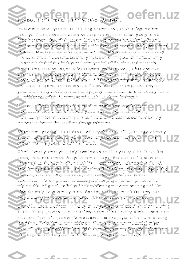 27.Mavzu:Kichik  maktab  yoshining  psixologik  tavsifi.
Bu davrda maxsus layoqotlar kurtaqlarning birlamchi rivojlanishi ko’zga tashlana 
boshlaydi. Bilish jarayonlarida ichki va tashqi harakatlarning sintezi yuzaga keladi. 
Biron bir narsani idrok qilish jarayonida bu sintez perstentiv harakatlarda, diqqatda 
ichki va tashqi harakatlar va xolatlar rejasini boshqarish va nazorat etishda, xotirada esa 
materialni esda saqlab qolish va esga tushurishning ichki va tashqi to’zilmasini bolay 
olishda ko’rinadi. Tafakkurda esa amaliy masalalar ishining usullarini bitta umumiy 
jarayonga birlashtirish sifatida yaqqol nomoyon bo’ladi.Shuning asosida insoniy 
intelekt shaqllanadi va rivojlanadi.Maktabgacha davrda tasavvur, tafakkur va nutq 
umumlashadi.Bu esa bu yoshdagi bolalarda tafakkur qilish omili sifatida ichki nutq 
yuzaga kelayotganidan dalolat hisoblanadi. Bilish jarayonlarning sintezi bolaning o’z 
ona tilisini to’liq egallashi asosida yotadi.Bu davrda nutqning shaqllanish jarayoni 
yakunlana boshlaydi.Nutq asosidagi tarbiya jarayonida bolada elementar axloqiy norma 
va qoidalar egalaniladi.Bu norma va qoidalar bola axloqini boshqaradi.
Bola va atrofidagi kishilar orasida xilma xil munosabatlar yuzaga kelib, bu 
munosabatlar asosida turli xil motivlar yotadi.Bularning hammasi bolaning 
individualligini tashkil etib, uning boshqa bolalardan nafaqat intelekti balki axloqiy 
motivastion jixatdan farqlanadigan shaxsga aylantiradi.
Maktabgacha yoshdagi bolalar shaxsi rivojining cho’qqisi bo’lib, ularning o’z shaxsiy 
sifatlari, layoqatlari, muvaffaqiyat va muvaffaqiyatsizliklarini anglash,    o’z-o’zini 
anglash hissining yuzaga kelgani hisoblanadi.
O’smir jismoniy taraqqiyotini belgilovchi asosiy omil jinsiy balog’at bo’lib, u nafaqat 
psixik,    balki ichki organlar faoliyatini ham belgilaydi. Shu bilan bog’liq xolda ongli 
jinsiy mayllar, shu bilan bog’liq noxush his — kechinmalar, fikrlar paydo bo’ladiki, 
bola ularning asl sababini ham tushunib etolmaydi. Psixik taraqqiyotning o’ziga xosligi 
shundaki, u muttasil rivojlanib boradi, lekin bu rivojlanish ko’plab qarama-
qarshiliklarni o’z ichiga oladi. Bu taraqqiyot o’quv jarayonida kechgani uchun ham 
to’g’ri tashkil etilgan o’quv faoliyati bola psixikaning muozanati va uning turli fikr — 
o’ylardan chalg’ishiga zamin yaratadi. Ayniksa, diqqat, xotira, tafakkur jarayonlari 
rivojlanadi. Ayni shu davrda bola mustaqil ravishda fikrlashga intila boradi.
Chunki bu davrda u ko’proq o’z fikr-uylari dunyosida mushohada qilish, olam va uning 
sirlarini bilishga, nazariy bilimlarni ko’paytirishga intiladi. Buning sababi — yana o’sha
kattalikka o’tish bo’lib, bolada o’ziga xos «kattalik» hissi paydo bo’lib, bu narsa uning 
gapirishi va fikrlashlarida ham ifodalanadi. Shuning uchun ham maktabda berilgan 
mustaqillik va to’g’ri tashkil etilgan o’qish sharoitlari, samimiylik muhiti unda mustaqil
fikrlashiga katta imkoniyatlar ochishi va undagi ijodiy tafakkurni rivojlantirishi  