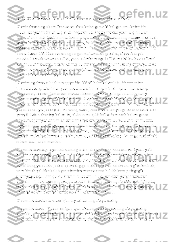 28-29-30-31.Mavzu:Ilk  o’spirinlik  davrida  shaxsni  shakllanishi.
O’smir shaxsning takomillashuvi va shakllanishiga turtki bo’lgan omillardan biri — 
o’quv faoliyati motivlaridagi sifat o’zgarishidir. Kichik maktab yoshidagi boladan 
farqli, o’smir endi faqat bilimlar tizimiga ega bo’lish, o’qituvchining maqtovini eshitish 
va «5» baholarni ko’paytirish uchun emas, balki tengkurlari orasida ma’lum   ijobiy 
mavqeni egallash , kelajakda yaxshi odam bo’lish uchun o’qish motivlari ustivor bo’lib 
boradi. Lekin I.V. Dubrovinaning bergan ma’lumotlariga ko’ra, o’quv faoliyati 
motivlari orasida umuman bilish, yangi bilimlarga ega bo’lish motivi kuchsiz bo’lgani 
sababli, ular maktabga borgisi kelmaydi, o’qishga og’rinib kelib, salbiy emostiyalar va 
havotirlik hislarini boshdan kechiradilar (o’rtacha 20% o’quvchilar). Bu kattalarning 
o’smir bilan ishlashini qiyinlashtiradi.
O’smirning shaxs sifatida taraqqiyotida ikki xil holat ko’zatiladi: bir tomondan, 
boshqalar, tengqurlar bilan yaqinrok aloqada bo’lishga intilish, guruh normalariga 
bo’ysunish, ikkinchi tomondan, mustaqillikning oshishi hisobiga bola ichki ruhiy 
olamida ayrim qiyinchiliklar ko’zatiladi. O’zgalarni anglash bilan o’z- o’zini anglash 
o’rtasida ham qarama-qarshiliklar paydo bo’ladi. Ko’pincha o’smir o’z imkoniyatlarini 
yuqori baholaydi, boshqalar esa uning kuchi, irodasi va salohiyatiga ishonchsizlik bilan 
qaraydi. Lekin shunday bo’lsa-da, o’zini nima qilib bo’lsa ham hech bo’lmaganda 
tengqurlar jamiyati tomonidan tan olinishiga erishishga intiladi va ular bilan muloqot 
hayotining ma’nosiga aylanib qoladi. Agar mabodo o’smir shu davrda biror sabab bilan 
tengqurlari jamiyati tomonidan inkor qilinsa, u bunga juda katta mudxish voqeaday 
qaraydi, maktabga bormay qo’yishi, hattoki, suistidal harakatlar (o’z joniga qasd qilish) 
ni ham sodir etishi mumkin.
O’smirlik davridagi qiyinchiliklarning oldini olishning eng ishnochli va foydali yo’li — 
bu uning biror narsaga turg’un qiziqishiga erishish, faoliyat motivlarini mazmunliroq 
qilishdir. Masalan, shu davrda texnikaga qiziqib qolgan bola qiziqishini qondirish shart-
sharoitining yaratilishi, bekor qolmasligiga erishish, har bir harakatini rag’batlantirish, 
unga bir ish qo’lidan keladigan odamday munosabatda bo’lish katta pedagogik 
ahamiyatga ega. Uning qiziqishlarini bila turib, oldiga yangidan yangi maqsadlar 
qo’yish — bola shaxsining rivojiga asosdir. Shundagina uning o’z «Men»i to’g’risidagi 
tasavvurlari ijobiy, o’z-o’ziga bahosi ob’ektiv va adolatli bo’ladi, o’zining nimalarga 
qodirligi va kim ekanligi haqida yaxshi fikrlar paydo bo’ladi.
O’spirinlik davrlarida   shaxs    ijtimoiylashuvining o’ziga xosligi
O’spirinlik davri.       Yuqori sinfga o’tgan o’spirin psixologiyasining o’ziga xosligi 
shundaki, u hozirgi paytini, buguni va ertasini kelajak nuqtai nazaridan, istiqbolga nazar
bilan qabul qiladi. Aynan shu davrga kelib, o’spirin turli kasblarga qiziqa boshlaydi,  