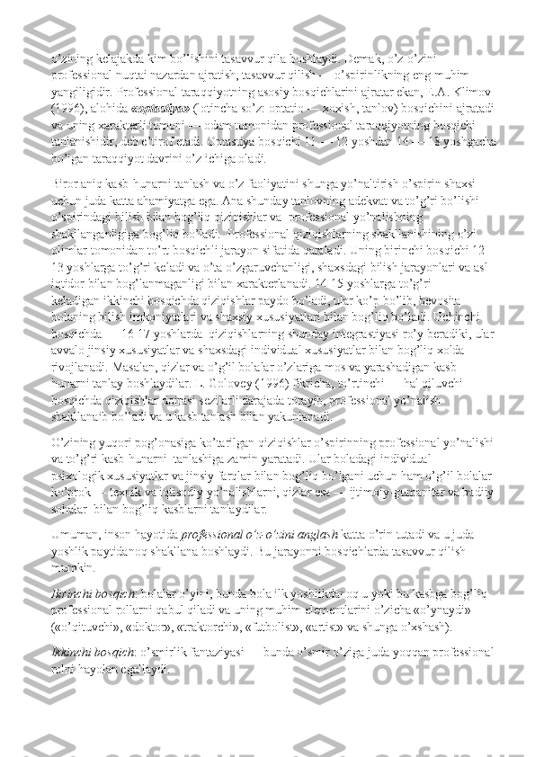 o’zining kelajakda kim bo’lishini tasavvur qila boshlaydi. Demak, o’z-o’zini 
professional nuqtai nazardan ajratish, tasavvur qilish — o’spirinlikning eng muhim 
yangiligidir. Professional taraqqiyotning asosiy bosqichlarini ajratar ekan, E.A. Klimov 
(1996), alohida   «optastiya»   (lotincha so’z: optatio — xoxish, tanlov) bosqichini ajratadi
va uning xarakterli tomoni — odam tomonidan professional taraqqiyotning bosqichi 
tanlanishidir, deb e’tirof etadi. Optastiya bosqichi 11 — 12 yoshdan 14 — 18 yoshgacha
bo’lgan taraqqiyot davrini o’z ichiga oladi.
Biror aniq kasb-hunarni tanlash va o’z faoliyatini shunga yo’naltirish o’spirin shaxsi 
uchun juda katta ahamiyatga ega. Ana shunday tanlovning adekvat va to’g’ri bo’lishi 
o’spirindagi bilish bilan bog’liq qiziqishlar va    professional yo’nalishning 
shakllanganligiga bog’liq bo’ladi.    Professional qiziqishlarning shakllanishining o’zi 
olimlar tomonidan to’rt bosqichli jarayon sifatida qaraladi. Uning   birinchi bosqichi   12-
13 yoshlarga to’g’ri keladi va o’ta o’zgaruvchanligi, shaxsdagi bilish jarayonlari va asl 
iqtidor bilan bog’lanmaganligi bilan xarakterlanadi. 14-15 yoshlarga to’g’ri 
keladigan   ikkinchi bosqichda   qiziqishlar paydo bo’ladi, ular ko’p bo’lib, bevosita 
bolaning bilish imkoniyatlari va shaxsiy xususiyatlari bilan bog’liq bo’ladi.   Uchinchi 
bosqichda   — 16-17 yoshlarda    qiziqishlarning shunday integrastiyasi ro’y beradiki, ular
avvalo jinsiy xususiyatlar   va shaxsdagi individual xususiyatlar bilan bog’liq xolda 
rivojlanadi.  Masalan, qizlar va o’g’il bolalar o’zlariga mos va yarashadigan kasb-
hunarni tanlay boshlaydilar. L. Golovey (1996) fikricha,   to’rtinchi   — hal qiluvchi 
bosqichda qiziqishlar doirasi sezilarli darajada torayib, professional yo’nalish 
shakllanaib bo’ladi va u kasb tanlash bilan yakunlanadi.
O’zining yuqori pog’onasiga ko’tarilgan qiziqishlar o’spirinning professional yo’nalishi
va to’g’ri kasb-hunarni    tanlashiga zamin yaratadi. Ular boladagi individual — 
psixologik xususiyatlar va jinsiy farqlar bilan bog’liq bo’lgani uchun ham o’g’il bolalar 
ko’prok — texnik va iqtisodiy yo’nalishlarni, qizlar esa — ijtimoiy-gumanitar va badiiy
sohalar    bilan bog’liq kasblarni tanlaydilar.
Umuman, inson hayotida   professional o’z-o’zini anglash   katta o’rin tutadi va u juda 
yoshlik paytidanoq shakllana boshlaydi. Bu jarayonni bosqichlarda tasavvur qilish 
mumkin.
Birinchi bosqich : bolalar o’yini, bunda bola ilk yoshlikdanoq u yoki bu kasbga bog’liq 
professional rollarni qabul qiladi va uning muhim elementlarini o’zicha «o’ynaydi» 
(«o’qituvchi», «doktor», «traktorchi», «futbolist», «artist» va shunga o’xshash).
Ikkinchi bosqich : o’smirlik fantaziyasi — bunda o’smir o’ziga juda yoqqan professional
rolni hayolan egallaydi. 