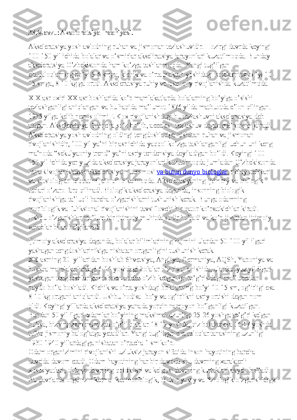 33.Mavzu:Akseleratsiya  naariyasi.
Akseleratsiya yosh avlodning ruhan va jismonan tezlashuvidir. Hozirgi davrda keyingi 
100-150 yil ichida bolalar va o’smirlar akseliratsiya jarayonlari kuzatilmoqda. Bunday 
akseleratsiya O’zbekistonda ham ko’zga tashlanmoqda. Yangi tug’ilgan 
chaqaloqlarning bo’yi 5-6 smga, kichik va o’rta maktab yoshidagi bolalarning bo’yi 10-
15 smga, 8-10 kg ga ortdi.  Akseleratsiya ruhiy va jismoniy rivojlanishda kuzatilmqda.
XIX asr oxiri ХХ asr boshlarida ko’p mamlakatlarda bolalarning bo’yiga o’sishi 
tezlashganligi aniqlangan va bu haqida ma’lumot 1876 yilda matbuotda e’lon qilingan. 
1935 yilga kelib nemis olimi E Kox rivojlanishdagi bu tezlashuvni akseleratsiya deb 
atagan. Akseleratsiya- lotincha so’z bo’lib, acceles –tezlashuv degan ma’noni bildiradi. 
Akseleratsiya yosh avlodning oldingi tengdoshlariga nisbatan ruhan va jismonan 
rivojlanishidir, 100 yil ya’ni bir asr ichida yaqqol ko’zga tashlanganligi uchun uni keng 
ma’noda “sekulyaoniy trend” ya’ni asriy tendensiya deyiladigan bo’ldi. Keyingi 100- 
150 yil ichida yer yuzida akselerasiya jarayonlari kuzatilmoqda jumladan O’zbekistonda
ham.Rivojlanishdagi akselerasiya muammosi   va butun dunyo biologlar , tibbiyotchilari 
va sotsiologlari diqqatini jalb qilib kelmoqda. Akselerasiyaning ijtimoiy va biologik 
turlari o’zaro farq qilinadi.Biologik akselerasiya deganda, insonning biologik 
rivojlanishiga ta’luqli barcha o’zgarishlarni tushunish kerak. Bunga odamning 
morfologik va fuhksional rivojlanishini tavsiflovchi bir qator ko’rsatkichlar kiradi. 
Ushbu o’zgarishlar ma’lum bir ijtimoiy muhitda sodir bo’ladi va ko’p jixatdan ijtimoiy 
sabablar bilan belgilanadi.
Ijtimoiy akselerasiya deganda, bolalar bilimlarining hajmini ulardan 50-100 yil ilgari 
yashagan tengdoshlarinikiga nisbatan ortganligini tushunish kerak.
ХХ   asrning 20- yillaridan boshlab Shvetsiya, Angliya, Germaniya, AQSh, Yaponiya va 
boshqa mamlakatlardagi 6-14 yoshdagi bolalar o’z rivojlanishida, ulardan yuz yil ilgari 
yashagan tengdoshlariga nisbatan ancha o’zib ketganligi to’g’risidagi ma’lumotlar 
paydo bo’la boshladi. Kichik va o’rta yoshdagi bolalarning bo’yi 10-15 sm, og’irligi esa
8-10 kg ortgani aniqlandi.  Ushbu hodisa- bo’y va og’irlikni asriy ortishi degan nom 
oldi. Keyingi yillarda akseleratsiya yanada yorqin namoyon bo’lganligi kuzatilgan. 
Bundan 50 yil ilgari odamlar bo’yining maksimal uzunligi 25-26 yoshga to’g’ri kelgan 
bo’lsa, bizning zamonamizda o’g’il bolalar 18-19 yoshda, qiz bolalar esa 16-17 yoshda 
to’liq jismoniy balog’atga yetadilar. Yangi tug’ilgan chaqaloqlar tanasining uzunligi 
1930-1940 yillardagiga nisbatan o’rtacha 1 sm ko’p.
Odam organizimini rivojlanishi uzluksiz jarayon sifatida inson hayotining barcha 
davrida davom etadi. Odam hayotining har bir davrida shu davrning xarakterli 
xususiyatlari, oldingi davrning qoldiqlari va kelgusi davrning kurtaklari paydo bo’ladi. 
Bu davrlarda organizm ketma- ket morfologik, biokimyoviy va fiziologik o’zgarishlarga 