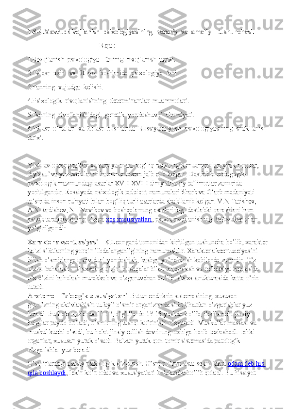 1-3-4.Mavzu:Rivojlanish  psixologiyasining  nazariy  va  amaliy    tushunchasi.
Reja :
1.Rivojlanish  psixologiya   faninig  rivojlanish  tarixi.
2.19-asr  oxiri  va  20-asr  boshlarida  psixologiya  fani.
3.Fanning  vujudga  kelishi.
4.Psixologik  rivojlanishning  determinantlar  muammolari.
5.Fanning  rivojlanishidagi  genetik  yondashuvni  ahamiyati.
6.19-asr  o’rtalari  va 20-asr  boshlarida  Rossiyada yosh  psixologiyasining  shakllanish
tarixi.
Yosh avlodning ta’lim va tarbiya bilan bog‘liq psixologik muammolari yirik olimlar, 
faylasuf va yozuvchilarini ham muntazam jalb etib kelgan. Dastlabki pedagogik-
psixologik mazmundagi asarlar XVII-XVIII diniy-ahloqiy ta’limotlar zamirida 
yoritilgandir. Rossiyada psixologik tadqiqot namunalari Shark va G‘arb madaniyati 
ta’sirida inson ruhiyati bilan bog‘liq turli asarlarda shakllanib kelgan. V.N.Tatishev, 
A.N.Radishev, N.I.Novikov va boshqalarning asarlaridagi dastlabki qarashlari ham 
psixik taraqqiyotning o‘ziga   xos xususiyatlari , psixik rivojlanishdagi tafovutlar bilan 
yo‘g‘rilgandir.
Xarakter aksentuasiyasi   – K.Leongard tomonidan kiritilgan tushuncha bo’lib, xarakter
ba`zi sifatlarning yorqin ifodalanganligining namunasidir.  Xarakter akcentuaciyasini 
bilish o’smirlarga individual yondashish, kasbga yo’naltirish kabilarda zarurdir. O’z-
o’zini baholash – shaxsning o’zini boshqalar bilan taqqoslash va refleksiya natijasida 
o’z-o’zini baholash murakkab va o’zgaruvchan bo’lib, shaxs strukturasida katta o’rin 
tutadi.  
Anatomo – fiziologik xususiyatlari . Butun endokrin sistemasining, xususan 
gipofizning aktivlashishi tufayli o’smir organizmida sifat jihatdan o’zgarishlar yuz 
beradi. Bu holat qizlarda 11-13, o’g’illarda 13-15 yoshda bo’lib, ikkilamchi jinsiy 
belgilar paydo bo’ladi, o’smirning tashqi ko’rinishi o’zgaradi. Muskullar massasi va 
muskul kuchi o’sadi, bu holat jinsiy etilish davrining oxiriga borib tezlashadi. Ichki 
organlar, xususan yurak o’sadi. Ba`zan yurak qon-tomir sistemasida patologik 
o’zgarishlar yuz beradi.  
O’smirlardagi asosiy psixologik o’zgarish.   O’smir o’zini asta-sekin katta   odam deb his 
qila boshlaydi , lekin ko’p odat va xususiyatlari bolalarcha bo’lib qoladi. Bu hissiyot  