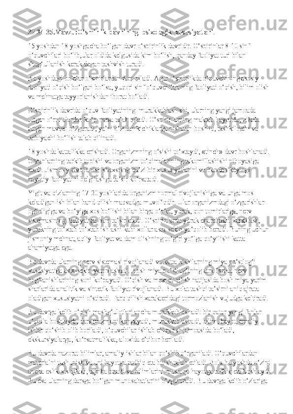 32-34-35.Mavzu:O’smirlik  davrining  psixologik  xususiyatlari .
15 yoshdan 18 yoshgacha bo‘lgan davr o‘spirinlik davridir. O‘spirinlar 8-10 sinf 
o‘quvchilari bo‘lib,ular oldida kelgusida kim bo‘lish, qanday faoliyat turi bilan 
shug‘ullanish kerak degan tashvish turadi.
Bu yoshdagi bolalar o‘smirlardan farq qiladi. Agar o‘smirlikda o‘quvchining asosiy 
faoliyati o‘qish bo‘lgan bo‘lsa, yuqori sinf o‘quvchilarining faoliyati o‘qish, bilim olish 
va mehnatga tayyorlanishdan iborat bo‘ladi.
O‘spirinlik davrida o‘quv   faoliyatining  murakkablashishi, ularning yangi jamoada 
tutgan o‘rni ulardan ko‘p narsa talab qiladi. O‘spirinlarning maktab hayotida, oilada 
tutgan mavqei o‘zgaradi, ya’ni o‘zidan kichiklarga nisbatan boshliq, tashkilotchi va 
tarbiyachi bo‘lish talab qilinadi.
18 yoshda kattalikka erishadi. Organizmning o‘sishi to‘xtaydi, «tinch» davr boshlanadi. 
Organlarning tarkib topishi va organizm to‘qimalarining takomillashishi nihoyasiga 
etadi. Jismoniy rivojlanish shaxsning ba’zi bir xususiyatlarini va bundan keyingi 
hayotiy faoliyatini belgilashga ta’sir ko‘rsatadi.
Yigit va qizlarning 17-20 yoshlarida organizm normal rivojlanishiga va unga mos 
keladigan ish bilan band qilish maqsadga muvofiqdir. Ular organizmdagi o‘zgarishlar 
og‘irligiga va bo‘yiga xos bo‘lishi bilan birga o‘pka, yurak, qon tomirlariga, nerv 
sistemasining faoliyatiga ham ta’sir etadi. O‘spirinlarda yurak charchashi-xarsillash, 
yurakning to‘xtab-to‘xtab ishlashi kabi xollar asta-sekin yo‘qolib beradi. Buning uchun 
jismoniy mehnat, aqliy faoliyat va dam olishning to‘g‘ri yo‘lga qo‘yilishi katta 
ahamiyatga ega.
Bu davrda ularning nerv sistemasi rivojlanadi va katta kishilarning miya po‘stlog‘i 
xususiyatiga asta-sekin yaqinlashadi. Bosh miya po‘stlog‘ining atroflarida nerv 
bog‘lanishlarining soni ko‘payadi. O‘qish va mexnat qilish natijasida bosh miya yarim 
sharlarida analitik va sintetik faoliyat rivojlanadi. Bu xolat tashqi ta’sirni aniq ajrata 
oladigan xususiyatni o‘stiradi. Farq qilish xarakteridagi tormozlanish vujudga keltiradi.
Bu davrga kelib o‘qish mashg‘ulotlari ancha murakkablashadi: bir qator yangi fanlar 
o‘qitila boshlaydi, dars mazmuni kengayadi, murakkablashadi, bilim, hayot, amaliy 
ishlar qo‘shib olib boriladi, o‘quvchilar ishlab chiqarish jamoasida bo‘ladi, 
ekskursiyalarga, ko‘rsatmalikka, aloxida e’tibor beriladi.
Bu davrda nazorat bilimlar, amaliy ishlar bilan qo‘shib o‘rganiladi. O‘quvchilardan 
materialni tushunish va uni hayotga tadbiq eta bilish talab etiladi. Bola bu yoshda o‘zini 
ancha eslik xis qiladi, tajriba ortadi va bilimlarini mustaqil hayotga tadbiq eta boshlaydi.
Bu esa ularning darsga bo‘lgan munosabatlarini o‘zgartiradi. Bu davrga kelib o‘zlariga  