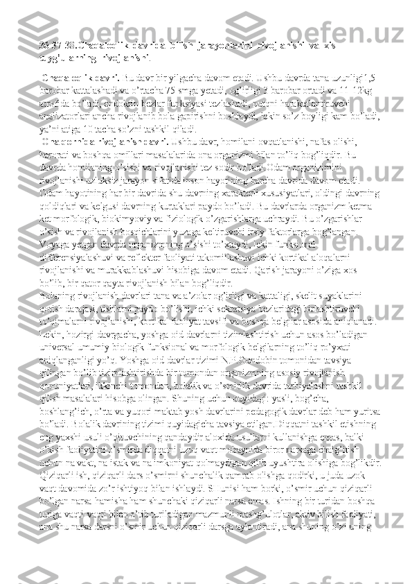 36-37-38.Chaqaloqlik  davrida  bilish  jarayonlarini  rivojlanishi  va  xis- 
tuyg’ularning  rivojlanishi .
  Chaqaloqlik davri.   Bu davr bir yilgacha davom etadi. Ushbu davrda tana uzunligi1,5 
barobar kattalashadi va o’rtacha 75 smga yetadi, og’irligi 3 barobar ortadi va 11-12kg 
atrofida bo’ladi, endokrin bezlar funksiyasi tezlashadi, nutqni harakatlantiruvchi 
analizatorlari ancha rivojlanib bola gapirishni boshlaydi, lekin so’z boyligi kam bo’ladi, 
ya’ni atiga 10 tacha so’zni tashkil qiladi.
 Ona qornida rivojlanish davri.   Ushbu davr, homilani ovqatlanishi, nafas olishi, 
harorati va boshqa omillari masalalarida ona organizmi bilan to’liq bog’liqdir. Bu 
davrda homilaning o’sishi va rivojlanishi tez sodir bo’ladi.Odam organizimini 
rivojlanishi uzluksiz jarayon sifatida inson hayotining barcha davrida davom etadi. 
Odam hayotining har bir davrida shu davrning xarakterli xususiyatlari, oldingi davrning 
qoldiqlari va kelgusi davrning kurtaklari paydo bo’ladi. Bu davrlarda organizm ketma- 
ket morfologik, biokimyoviy va fiziologik o’zgarishlarga uchraydi. Bu o’zgarishlar 
o’sish va rivojlanish bosqichlarini yuzaga keltiruvchi irsiy faktorlarga bog’langan. 
Voyaga yetgan davrda organizmning o’sishi to’xtaydi, lekin funksional 
differensiyalashuvi va reflekter faoliyati takomillashuvi ichki kortikal aloqalarni 
rivojlanishi va murakkablashuvi hisobiga davom etadi. Qarish jarayoni o’ziga xos 
bo’lib, bir qator qayta rivojlanish bilan bog’liqdir.
Bolaning rivojlanish davrlari tana va a’zolar og’irligi va kattaligi, skelit suyaklarini 
qotish darajasi, tishlarni paydo bo’lishi, ichki sekretsiya bezlaridagi birlashtiruvchi 
to’qimalarni rivojlanishi, kortikal faoliyat tavsifi va boshqa belgilar asosida aniqlanadi. 
Lekin, hozirgi davrgacha, yoshga oid davrlarni tizimlashtirish uchun asos bo’ladigan 
universal umumiy biologik funksional va morfologik belgilarning to’liq ro’yxati 
aniqlanganligi yo’q. Yoshga oid davrlar tizimi N.P.Gundobin tomonidan tavsiya 
qilingan bo’lib tizimlashtirishda bir tomondan organizmning asosiy rivojlanish 
qonuniyatlari, ikkinchi tomondan, bolalik va o’smirlik davrida tarbiyalashni tashkil 
qilish masalalari hisobga olingan. Shuning uchun quyidagi: yasli, bog’cha, 
boshlang’ich, o’rta va yuqori maktab yosh davrlarini pedagogik davrlar deb ham yuritsa
bo’ladi. Bolalik davrining tizimi quyidagicha tavsiya etilgan.Diqqatni tashkil etishning 
eng yaxshi usuli o’qituvchining qandaydir aloxida   usullarni kullanishga emas, balki 
o’kish faoliyatini o’smirda diqqatni uzoq vaqt mobaynida biror narsaga chalg’itish 
uchun na vakt, na istak va na imkoniyat qolmaydigan qilib uyushtira olishiga bog’likdir.
Qiziqarli ish, qiziqarli dars o’smirni shunchalik qamrab olishga qodirki, u juda uzok 
vaqt davomida zo’r ishtiyoq bilan ishlaydi. SHunisi ham borki, o’smir uchun qiziqarli 
bo’lgan narsa-hamisha ham shunchaki qiziqarli narsa emas. Ishning bir turidan boshqa 
turiga vaqti-vaqti bilan o’tib turiladigan mazmunli mashg’ulotlar, aktiv bilish faoliyati, 
ana shu narsa darsni o’smir uchun qiziqarli darsga aylantiradi, ana shuning o’zi uning  