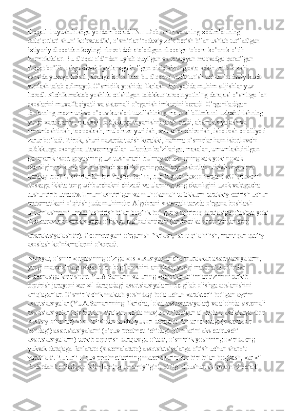 diqqatini uyushtirishga yordam beradi. N.F.Dobrыnin va uning xodimlarining 
tadqiqotlari shuni ko’rsatadiki, o’smirlar irodaviy zo’r berish bilan ushlab turiladigan 
ixtiyoriy diqqatdan keyingi diqqat deb ataladigan diqqatga tobora ko’prok o’tib 
bormokdalar. Bu diqqat oldindan uylab quyilgan va muayyan maqsadga qaratilgan 
diqqat bo’lib, ishga «kashfiyotlar»ga bo’lgan qiziqishning asta-sekin ortib boishi 
asosida yuzaga keladi, shunga ko’ra ham bu diqqatni tutib turish uchun irodaviy kuch 
sarflash talab etilmaydi.O’smirlik yoshida fikrlash faoliyatida muhim siljishlar yuz 
beradi. Kichik maktab yoshida erishilgan tafakkur taraqqiyotining darajasi o’smirga fan 
asoslarini muvaffaqiyatli va sistemali o’rganish imkonini beradi. O’rganiladigan 
fanlarning mazmuni va o’quv kurslari tuzilishining mantiki bilimlarni uzlashtirishning 
yangi xarakterini, mustakil tafakkurga tayanishni talab etadi, abstraktsiyalash va 
umumlashtirish, taqqoslash, mulohaza yuritish, xulosalar chiqarish, isbotlash qobiliyati 
zarur bo’ladi. Birok, shuni nazarda tutish kerakki, hamma o’smirlar ham isbotlovchi 
tafakkurga osongina utavermaydilar. Ulardan ba’zilariga, masalan, umumlashtirilgan 
geometrik isbot goyasining uzi tushunarli bulmaydi: uzingning xak yoki noxak 
ekanligingni kurib turib ishonch xosil kilganingdan keyin isbotlab utirishning nima 
kerakgi bor? O’smirlardan biri hayron bo’lib, bunday deb javob bergan: «O’qituvchi 
doskaga ikkita teng uchburchakni chizadi va ularning teng ekanligini uzok vaktgacha 
tushuntirib utiradi». Umumlashtirilgan va muhokamali tafakkurni tarakkiy ettirish uchun
matematikani o’qitish juda muhimdir. Algebrani sistemali tarzda o’rgana boshlash 
umumlashmani umumlashtirish bilan bog’lik bo’lgan yuqoriroq darajasiga o’tishga yoki
ikki baravar abstraktsiyaga o’tishga rag’batlantiradi (arifmetika predmetidan soni
abstraktsiyalashdir). Geometriyani o’rganish   fikrlas h , isbot qila bilish, mantiqan qat’iy 
asoslash ko’nikmalarini o’stiradi .
Nihoyat, o’smir xotirasining o’ziga xos xususiyati ancha murakkab assotsiatsiyalarni, 
yangi materialning eskisi bilan bog’lanishini aniqlash, yangi materialni bilimlar 
sistemasiga kiritishdir. Yu.A.Samarin va uning xodimlari bilimlar tizimini tarkib 
toptirish jarayoni xar xil darajadagi assotsiatsiyalarni belgilab olishga aoslanishini 
aniqlaganlar. O’smir kichik maktab yoshidagi bola uchun xarakterli bo’lgan ayrim 
assotsiatsiyalar (Yu.A.Samarinning fikricha, lokal assotsiatsiyalar) va alohida sistemali 
assotsiatsiyalar (bir-biridan ajralgan xolda mavjud bo’ladigan alohida masalalarga doir 
xususiy bilimlar) xosil kilishdan ancha yukori darajada-fanlar ichidagi (sistemalar 
ichidagi) assotsiatsiyalarni (o’quv predmeti ichidagi bilimlarini aks ettiruvchi 
assotsiatsiyalarni) tarkib toptirish darajasiga o’tadi, o’smirlik yoshining oxirida eng 
yuksak darajaga-fanlararo (sistemalararo) assotsiatsiyalarga o’tish uchun sharoit 
yaratiladi.  Bu turli o’quv predmetlarining materiallarini bir-biri bilan bog’lash, xar xil 
fanlardan beriladigan bilimlarning umumiyligini, birligini tushunish imkonini beradi. 