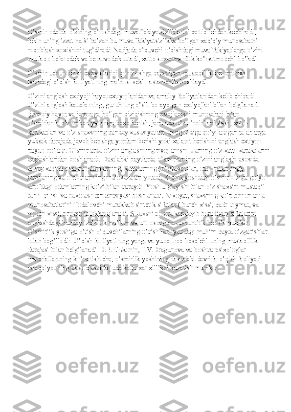 O’smir odatda o’zining o’qishdagi muvaffakiyatsizliklarini qattiq ichdan kechiradi, 
lekin uning izzat nafsi ba’zan bu muvaffakiyatsizlikka bo’lgan xaqiqiy munosabatni 
niqoblash xoxishini tug’diradi. Natijada o’quvchi o’qishdagi muvaffakiyatlarga o’zini 
mutlaqo befarqdek va beparvodek tutadi, xatto soxta mardlik ko’rsatmoqchi bo’ladi.
O’smir uchun bilish extiyojlarini qondirishga qaratilgan mustaqil bilim orttirish 
tarzidagi o’qish faoliyatining ma’nosi sekin-asta ochila boshlaydi.
O’zini anglash extiyoji hayot extiyojlaridan va amaliy faoliyatlaridan kelib chiqadi. 
O’zini anglash kattalarning, guruhning o’sib borayotgan extiyojlari bilan belgilanadi. 
Ijtimoiy hayot va jamoaga bo’lgan qiziqishning rivojlanishi munosabati bilan 
o’smirlarda o’z imkoniyatlariga baxo berish, jamoada o’z o’rnini aniqlash, xatti-
xarakatlari va o’z shaxsining qanday xususiyatlari uning oldiga qo’yiladigan talablarga 
yuksak darajada javob berishga yordam berishi yoki xalaqit berishini anglash extiyoji 
paydo bo’ladi. O’smirlarda o’zini anglashning rivojlanishi ularning o’z xatti-xaraktlarini
anglashlaridan boshlanadi. Dastlabki paytlarda o’smirlarning o’zini anglashi asosida 
uning xaqida boshqa odamlarning, kattalarning (o’qituvchilar, ota-onalarning), 
jamoaning va o’rtoqlarining muloxazalari yotadi. Kichik yoshdagi o’smir o’ziga go’yo 
atrofdagi odamlarning ko’zi bilan qaraydi. Yosh ulg’ayishi bilan o’z shaxsini mustaqil 
tahlil qilish va baxolash tendentsiyasi boshlanadi. Nixoyat, shaxsning ko’p tomonlama 
munosabatlarini ifodalovchi murakkab sintetik sifatlar ( burch xissi, qadr-qiymat, va 
vijdon xissi, printsipiallik)anglanadi. SHaxsni tobora kengayib boradigan sifatlarini 
anglashdagi bunday izchillik ma’lum va uni osongina tushuntirib berish mumkin.  
O’smirlik yoshiga o’tish o’quvchilarning o’qish faoliyatidagi muhim qayta o’zgarishlar 
bilan bog’liqdir. O’qish faoliyatining yangi va yuqoriroq bosqichi uning mustaqillik 
darajasi bilan belgilanadi. D.B.El ь konin, T.V.Dragunova va boshqa psixologlar 
materiallarining ko’rsatishicha, o’smirlik yoshining dastlabki davrida o’qish faoliyati 
taraqqiyotining bosqichlarida juda katta xar xillikni kuzatish mumkin. 