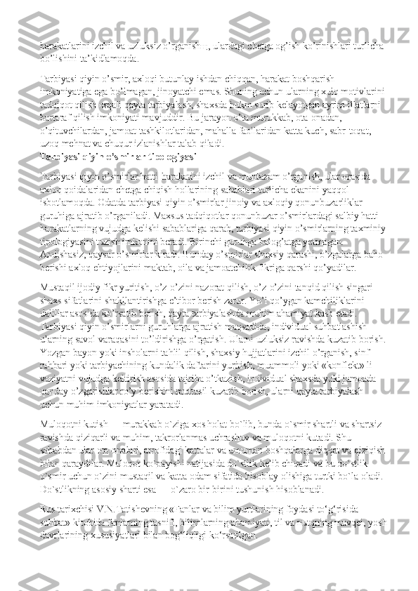 harakatlarini izchil va uzluksiz o’rganishщ, ulardagi chetga og’ish ko’rinishlari turlicha 
bo’lishini ta’kidlamoqda.  
Tarbiyasi qiyin o’smir, axloqi butunlay ishdan chiqqan, harakat boshqarish 
imkoniyatiga ega bo’lmagan, jinoyatchi emas. Shuning uchun ularning xulq motivlarini 
tadqiqot qilish   orqali qayta tarbiyalash, shaxsda hukm surib kelayotgan ayrim illatlarni 
bartaraf qilish imkoniyati mavjuddir. Bu jarayon o’ta murukkab, ota-onadan, 
o’qituvchilardan, jamoat tashkilotlaridan, mahalla faollaridan katta kuch, sabr-toqat, 
uzoq mehnat va chuqur izlanishlar talab qiladi.
Tarbiyasi qiyin o’smirlar tipologiyasi
Tarbiyasi qiyin o’smirlar hatti-harakatini izchil va muntazam o’rganish, ular orasida 
axloq qoidalaridan chetga chiqish hollarining sabablari turlicha ekanini yaqqol 
isbotlamoqda. Odatda tarbiyasi qiyin o’smirlar jinoiy va axloqiy qonunbuzarliklar 
guruhiga ajratib o’rganiladi. Maxsus tadqiqotlar qonunbuzar o’smirlardagi salbiy hatti-
harakatlarning vujudga   kelishi sabablariga qarab, tarbiyasi qiyin o’smirlarning taxminiy
tipologiyasini tuzish imkonini beradi. Birinchi guruhga balog’atga yetmagan. 
Andishasiz, qaysar o’smirlar kiradi. Bunday o’smirlar shaxsiy qarashi, o’zgalarga baho 
berishi axloq ehtiyojlarini maktab, oila va jamoatchilik fikriga qarshi qo’yadilar.
Mustaqil ijodiy fikr yuritish, o’z-o’zini nazorat qilish, o’z-o’zini tanqid qilish singari 
shaxs sifatlarini shakllantirishga e’tibor berish zarur. Yo’l qo’ygan kamchiliklarini 
dalillar asosida ko’rsatib berish, qayta tarbiyalashda muhim ahamiyat kasb etadi.  
Tarbiyasi qiyin o’smirlarni guruhlarga ajratish maqsadida, individual suhbatlashish 
ularning savol varaqasini to’ldirishga o’rgatish. Ularni uzluksiz ravishda kuzatib borish.
Yozgan bayon   yoki insholarni tahlil qilish, shaxsiy hujjatlarini izchil o’rganish, sinf 
rahbari yoki tarbiyachining kundalik daftarini yuritish, muammoli yoki «konflekt» li 
vaziyatni vujudga keltirish asosida tajriba o’tkazish, individual shaxsda yoki jamoada 
qanday o’zgarishlar ro’y berishini muttasil kuzatib borish, ularni qayta tarbiyalash 
uchun muhim imkoniyatlar yaratadi.  
Muloqotni kutish — murakkab o`ziga xos holat bo`lib, bunda o`smir shartli va shartsiz 
ravishda qiziqarli va muhim, takrorlanmas uchrashuv va muloqotni kutadi. Shu 
sababdan ular ota-onalari, atrofidagi kattalar va umuman boshqalarga diqqat va qiziqish 
bilan qaraydilar. Muloqot ko`payishi natijasida do`stlik kelib chiqadi va bu do`stlik 
o`smir uchun o`zini mustaqil va katta odam sifatida hisoblay olishiga turtki bo`la oladi. 
Do`stlikning asosiy sharti esa — o`zaro bir-birini tushunish hisoblanadi.
Rus tarixchisi V.N.Tatishevning «Fanlar va bilim yurtlarining foydasi to‘g‘risida 
suhbat» kitobida fanlarning tasnifi, bilimlarning ahamiyati, til va nutqning mavqei, yosh
davrlarining xususiyatlari bilan bog‘liqligi ko‘rsatilgan. 