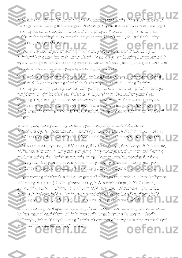 A.N.Radishev birinchilar qatori bola psixik taraqqiyotini tabiiy-ilmiy yusinda asoslab 
berishga urindi. Uning «Peterburgdan Moskvaga sayoxat» kitobi bu borada pedagogik-
psixologik asarlar sirasidan munosib o‘rin egallaydi. Yozuvchining fikricha, inson 
tashki muhit haqidagi taassurotlarini sezgilar orqali idrok etadi, shu yo‘sinda uning 
tafakkuri, ulg‘ayib shakllanadi.
N.I.Novikov bashariyat farovonligini ko‘zlab, yoshlar va bolalar o‘rtasida foydali 
bilimlarni keng targ‘ibot etish uchun ularni o‘ziga xos yo‘sinda tarbiyalamoq zarur deb 
aytadi. Uning asarlarida insonning kamoloti uchun tafakkur, xotira, ahloq, his-tuyg‘u va
taqlidchanlik alohida ahamiyatga ega ekanligi ta’kidlanadi.
Rossiyada yosh davrlari psixologiyasi va pedagogik psixologiya fanining rivojlanish 
tarixida K.D.Ushinskiyning o‘rni alohida ahamiyat kasb etadi. Uning fikricha, 
psixologiya fanining asosiy vazifasi tarbiyaning   maqsadini aniqlashga, ta’lim-tarbiya 
natijalarini to‘g‘ri baxolashga, shular asosida yangi metod va usullar yaratishga, 
pedagogik tajribani tahlil qilish va umumlashtirishda muhim o‘rin tutadi deb aytadi. 
K.D.Ushinskiyning   «Inson tarbiya predmetidir» asarida pedagogik ta’sir jarayoni 
hisoblangan insonning psixologik xususiyatlari, uning o‘ziga xos tomonlari o‘z aksini 
topgan.
Shuningdek, Rossiyada ilmiy psixologiyani rivojlantirishda N.F.Kapterev, 
N.A.Sikorskiy, A.P.Nechaev, A.F.Lazurskiy, P.F.Lesgaft, I.M.Sechenov, I.P.Pavlov, 
P.P.Blonskiy singari olimlar bu borada o‘zlarining munosib hissalarini qo‘shganlar.
Ta’kidlash joizki, ayniksa, L.S.Vigotskiy, S.L.Rubinshteyn, A.R.Luriya, A.N Leontev, 
M.Ya.Basovlar tomonidan yaratilgan yangi ilmiy nazariyalar, chunonchi psixikaning 
madaniy-tarixiy rivojlanish va taraqqiyotning o‘zaro munosabat nazariyasi, psixik 
taraqqiyotda faoliyatning mavqei singari ilmiy-nazariy qarashlari hozirgi kun yosh 
davrlar psixologiyasi va pedagogik psixologiya fanining tayanch tushunchalaridandir.
O‘tgan asrning o‘rtalarida vujudga kelgan turli nazariyalar, qarashlar, o‘quv faoliyati va 
ta’limning talqinlari (D.N.Bog‘oyavlenskiy, N.A.Menchinskaya, P.Ya.Galperin, 
Z.I.Kalmikova, N.F.Talizina, D.B.Elkonin V.V.Davidov, L.V.Zankov, L.N.Landa, 
A.A.Lyublinskaya, N.V.Ko‘zmina va boshqalar) nafakat pedagogik tajribani, balki 
psixologiya fanining bu tarmog‘i ni ilmiy-amaliy boyitishga asos bo‘ldi.
Olmon psixologi E.Meyerman bolaning o‘quv maskani davrida uning ruhi va tanasida 
kechayotgan o‘zgarishlarni to‘liq bilmay turib, unga buyruq yoki tazyiq o‘tkazib 
bo‘lmaydi, deb ta’kidlaydi. Uning fikricha eksperimental pedagogikaning maqsadi ayni 
shu muammolarga qaratilmog‘i darkor. 