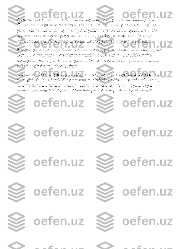 Amerikalik psixolog-olim S.Xoll har qanday bola o‘zining individual taraqqiyotida 
filogenezni ontogenezda takrorlaydi, shu bois bolalarga ibtidoiy instinktlarni og‘riqsiz, 
yengil kechishi uchun qo‘lay imkoniyatlar yaratib berish zarur deb aytadi. S.Xoll o‘z 
tajribalari asosida boy ashyoviy dalillar to‘plab, bola haqida psixologik, fiziologik 
hamda pedagogik bilimlarning kompleks dasturini yaratish g‘oyasini olg‘a suradi.
Shveysariyalik psixolog E.Klapared «Bola psixologiyasi va eksperimental pedagogika» 
asarida qiziqish, motiv, extiyojlarning metodologik asoslari, bolalar tafakkurining 
xususiyatlari va rivojlanish qonuniyatlari, o‘xshashlik va tafovutning bola ongida sodir 
etilishi to‘g‘risida mulohaza yuritadi.
Fransuz psixologi E.Dyurkgeym, ulg‘ayish - kishilarning his-tuyg‘ularni o‘zlashtirishi 
ekanligini, shu bois, idrok kilingan tasavvurlar bolaning ruhiy faoliyatini ifodalashini, 
bolaning tajriba, an’ana, urf-odatlarni taqlid orqali egallashini, biologiyada irsiyat 
qanchalik ahamiyatli bo‘lsa, taqlid ham jamiyatda shunday o‘rin tutishini uqtiradi. 