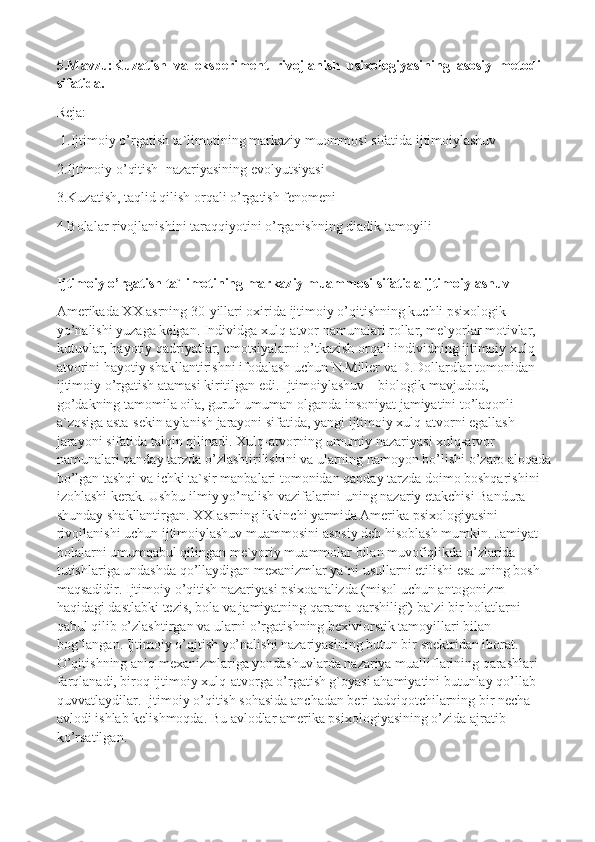 5.Mavzu:Kuzatish  va  eksperiment  rivojlanish  psixologiyasining  asosiy  metodi  
sifatida.
Reja:
  1.Ijtimoiy o’rgatish ta`limotining markaziy muommosi sifatida ijtimoiylashuv
2.Ijtimoiy o’qitish    nazariyasining evolyutsiyasi
3.Kuzatish, taqlid qilish orqali o’rgatish fenomeni
4.Bolalar rivojlanishini taraqqiyotini o’rganishning diadik tamoyili
Ijtimoiy o’rgatish ta`limotining markaziy muammosi sifatida ijtimoiylashuv
Amerikada XX asrning 30-yillari oxirida ijtimoiy o’qitishning kuchli psixologik 
yo’nalishi yuzaga kelgan. Individga xulq-atvor namunalari rollar, me`yorlar motivlar, 
kutuvlar, hayotiy qadriyatlar, emotsiyalarni o’tkazish orqali individning ijtimoiy xulq-
atvorini hayotiy shakllantirishni ifodalash uchun N.Miller va D.Dollardlar tomonidan 
ijtimoiy o’rgatish atamasi kiritilgan edi. Ijtimoiylashuv – biologik mavjudod, 
go’dakning tamomila oila, guruh umuman olganda insoniyat jamiyatini to’laqonli 
a`zosiga asta-sekin aylanish jarayoni sifatida, yangi ijtimoiy xulq-atvorni egallash 
jarayoni sifatida talqin qilinadi. Xulq-atvorning umumiy nazariyasi xulq-atvor 
namunalari qanday tarzda o’zlashtirilishini va ularning namoyon bo’lishi o’zaro aloqada
bo’lgan tashqi va ichki ta`sir manbalari tomonidan qanday tarzda doimo boshqarishini 
izohlashi kerak.  Ushbu ilmiy yo’nalish vazifalarini uning nazariy etakchisi Bandura 
shunday shakllantirgan. XX asrning ikkinchi yarmida Amerika psixologiyasini 
rivojlanishi uchun ijtimoiylashuv muammosini asosiy deb hisoblash mumkin. Jamiyat 
bolalarni umumqabul qilingan me`yoriy muammolar bilan muvofiqlikda o’zlarida 
tutishlariga undashda qo’llaydigan mexanizmlar ya`ni usullarni etilishi esa uning bosh 
maqsadidir. Ijtimoiy o’qitish nazariyasi psixoanalizda (misol uchun antogonizm 
haqidagi dastlabki tezis, bola va jamiyatning qarama-qarshiligi) ba`zi bir holatlarni 
qabul qilib o’zlashtirgan va ularni o’rgatishning bexiviorstik tamoyillari bilan 
bog`langan. Ijtimoiy o’qitish yo’nalishi nazariyasining butun bir spektridan iborat. 
O’qitishning aniq mexanizmlariga yondashuvlarda nazariya mualliflarining qarashlari 
farqlanadi, biroq ijtimoiy xulq-atvorga o’rgatish g`oyasi ahamiyatini butunlay qo’llab-
quvvatlaydilar. Ijtimoiy o’qitish sohasida anchadan beri tadqiqotchilarning bir necha 
avlodi ishlab kelishmoqda. Bu avlodlar amerika psixologiyasining o’zida ajratib 
ko’rsatilgan. 