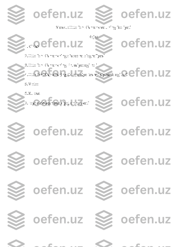 Mavzu:Otto fon Bismark va uning faoliyati
Reja:
1.Kirish
2.Otto fon Bismarkning qisqacha biografiyasi
3.Otto fon Bismarkning Prussiyadagi roli
4.Otto fon Bismarkning Germaniya tashqi siyosatidagi roli
5.Metod
6.Xulosa
7.Foydalanilgan adabiyotlar ro`yxati 