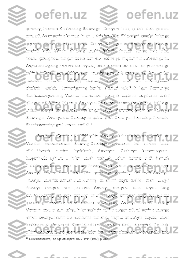 qaramay,   Bismark   Kristianning   Shlezvigni   Daniyaga   to'liq   qo'shib   olish   qarorini
qoraladi.   Avstriyaning   ko'magi   bilan   u   Kristian   IXga   Shlezvigni   avvalgi   holatiga
qaytarish   uchun   ultimatum   qo'ydi.   Daniya   rad   etganida,   Avstriya   va   Prussiya
bostirib   kirib,   Ikkinchi   Shlezvig   urushini   keltirib   chiqardi.   Daniya   oxir-oqibat
ikkala   gersoglikka   bo'lgan   da'vosidan   voz   kechishga   majbur   bo'ldi.Avvaliga   bu
Avgustenburgning g'alabasidek  tuyuldi, lekin Bismark tez  orada  bir  qator  amalga
oshirib   bo'lmaydigan   talablar,   ya'ni   Prussiya   gersoglik   armiyasi   va   floti   ustidan
nazoratni   o'rnatishi   kerakligi   haqidagi   talablar   bilan   uni   hokimiyatdan
chetlatdi.   Dastlab,   Germaniyaning   barcha   shtatlari   vakili   bo'lgan   Germaniya
Konfederatsiyasining   Vazirlar   mahkamasi   gersoglik   taqdirini   belgilashni   taklif
qilingan   edi.Ammo   Bismark   Avstriyani   Gashteyn   konventsiyasiga   rozi   bo'lishga
undadi.1865-yil   20-avgustda   imzolangan   ushbu   shartnomaga   binoan   Prussiya
Shlezvigni,   Avstriya   esa   Golshteynni   qabul   qildi.   O'sha   yili   Bismarkga   Bismark-
Shonhavzenning grafi unvoni berildi. 10
Avstriya   bilan   urush -1866-yilda   Avstriya   kelishuvdan   voz   kechdi   va
Vazirlar   mahkamasi dan   Shlezvig-Golshteyn   masalasini   hal   qilishni   talab
qildi.   Bismark   bundan   foydalanib,   Avstriyani   Gashteyn   konventsiyasini
buzganlikda   ayblab,   u   bilan   urush   boshlash   uchun   bahona   qildi.   Bismark
Golshteynni   bosib   olish   uchun   Prussiya   qo'shinlarini   yubordi.   G'azablangan
Avstriya   boshqa   nemis   davlatlarini   yordamga   chaqirdi,   ular   tezda   Avstriya-
Prussiya   urushida   qatnashdilar.   Running   qo`shinni   qayta   tashkil   etishi   tufayli
Prussiya   armiyasi   son   jihatidan   Avstriya   armiyasi   bilan   deyarli   teng
edi.   Moltkening   strategik   daholigi   bilan   Prussiya   armiyasi   janglarda   g'alaba
qozonishga   muvaffaq   bo'ldi.   Bismark   shuningdek,   Avstriya   nazorati   ostidagi
Venetoni   orzu   qilgan   Italiya   bilan   yashirin   ittifoq   tuzgan   edi.Italiyaning   urushga
kirishi   avstriyaliklarni   o'z   kuchlarini   bo'lishga   majbur   qildi.Ayni   paytda,   urush
boshlanganda,   Ferdinand   Koen-Blind   ismli   nemis   radikali   Bismarkni   Berlinda
o'ldirishga   urinib,   uni   yaqin   masofadan   besh   marta   o'qqa   tutdi.   Bismarkda   faqat
10
 1.Eric Hobsbawm, The Age of Empire: 1875–1914 (1987), p. 312 