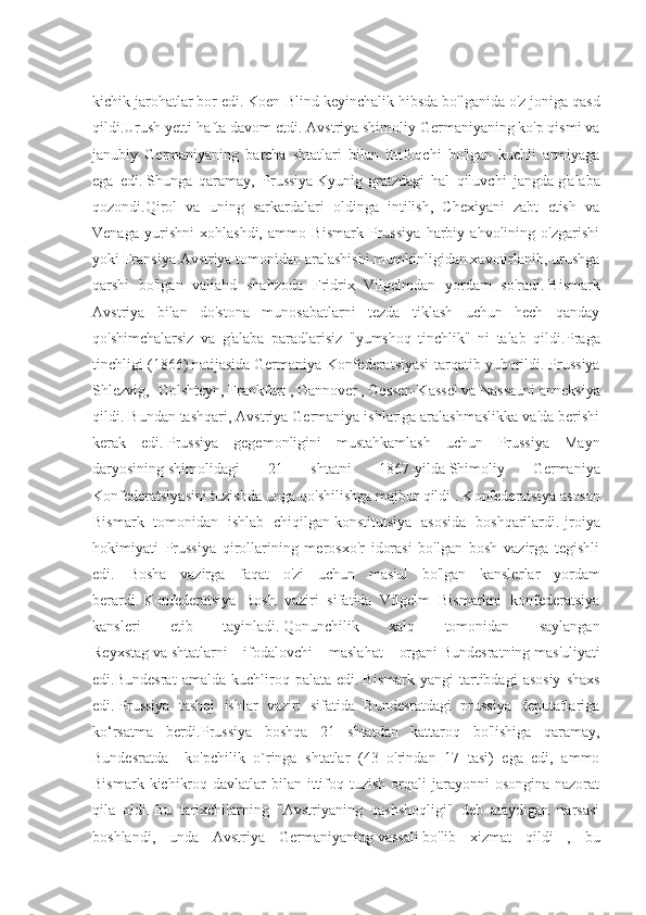 kichik jarohatlar bor edi.   Koen-Blind keyinchalik hibsda bo'lganida o'z joniga qasd
qildi.Urush yetti hafta davom etdi.   Avstriya shimoliy Germaniyaning ko'p qismi va
janubiy   Germaniyaning   barcha   shtatlari   bilan   ittifoqchi   bo'lgan   kuchli   armiyaga
ega   edi.   Shunga   qaramay,   Prussiya   Kyunig-gratzdagi   hal   qiluvchi   jangda   g'alaba
qozondi.Qirol   va   uning   sarkardalari   oldinga   intilish,   Chexiyani   zabt   etish   va
Venaga   yurishni   xohlashdi,   ammo   Bismark   Prussiya   harbiy   ahvolining   o'zgarishi
yoki Fransiya Avstriya tomonidan aralashishi mumkinligidan xavotirlanib, urushga
qarshi   bo'lgan   valiahd   shahzoda   Fridrix   Vilgelmdan   yordam   so'radi.   Bismark
Avstriya   bilan   do'stona   munosabatlarni   tezda   tiklash   uchun   hech   qanday
qo'shimchalarsiz   va   g'alaba   paradlarisiz   "yumshoq   tinchlik"   ni   talab   qildi. Praga
tinchligi (1866)   natijasida   Germaniya Konfederatsiyasi tarqatib yuborildi.   Prussiya
Shlezvig,   Golshteyn,   Frankfurt   ,   Gannover   ,   Gessen-Kassel   va   Nassauni   anneksiya
qildi. Bundan tashqari, Avstriya Germaniya ishlariga aralashmaslikka va'da berishi
kerak   edi.   Prussiya   gegemonligini   mustahkamlash   uchun   Prussiya   Ma y n
daryosining   shimolidagi   21   shtatni   1867 - yilda   Shimoliy   Germaniya
Konfederatsiyasini   tuzishda unga qo'shilishga majbur qildi   . Konfederatsiya   asosan
Bismark   tomonidan   ishlab   chiqilgan   konstitutsiya   asosida   boshqarilardi. Ijroiya
hokimiyati   Prussiya   qirollarining   merosxo'r   idorasi   bo'lgan   bosh   vazirga   tegishli
edi.   Bosha   vazirga   faqat   o'zi   uchun   mas'ul   bo'lgan   kansler lar   yordam
ber ar di.   Konfederatsiya   Bosh   vaziri   sifatida   Vilgelm   Bismarkni   konfederatsiya
kansleri   etib   tayinladi.   Qonunchilik   xalq   tomonidan   saylangan
Reyxstag   va   shtatlarni   ifodalovchi   maslahat   organi   Bundesratning   mas'uliyati
edi.Bundesrat   amalda   kuchliroq  palata   edi.   Bismark   yangi   tartibdagi   asosiy   shaxs
edi.   Prussiya   tashqi   ishlar   vaziri   sifatida   Bundesratdagi   prussiya   deputatlariga
ko‘rsatma   berdi.Prussiya   boshqa   21   shtatdan   kattaroq   bo'lishiga   qaramay,
Bundesratda     ko'pchilik   o`ringa   shtatlar   (43   o'rindan   17   tasi)   ega   edi,   ammo
Bismark  kichikroq  davlatlar  bilan  ittifoq tuzish  orqali   jarayonni   osongina  nazorat
qila   oldi.   Bu   tarixchilarning   "Avstriyaning   qashshoqligi"   deb   ataydigan   narsasi
boshlandi,   unda   Avstriya   Germaniyaning   vassali   bo'lib   xizmat   qildi   ,   bu 