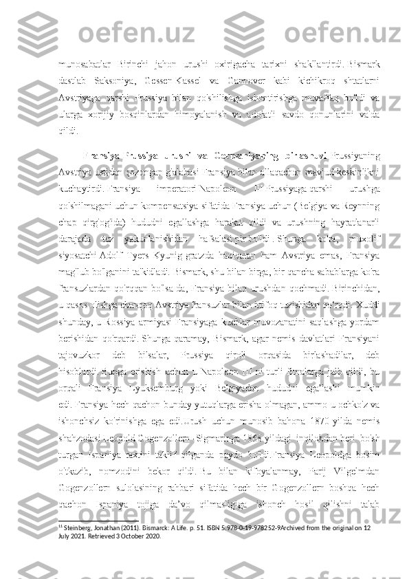 munosabatlar   Birinchi   jahon   urushi   oxirigacha   tarixni   shakllantirdi.   Bismark
dastlab   Saksoniya,   Gessen-Kassel   va   Gannover   kabi   kichikroq   shtatlarni
Avstriyaga   qarshi   Prussiya   bilan   qo'shilishga   ishontirishga   muvaffaq   bo'ldi   va
ularga   xorijiy   bosqinlardan   himoyalanish   va   adolatli   savdo   qonunlarini   va'da
qildi. 11
Fransiya-Prussiya   urushi   va   Germaniyaning   birlashuvi - Prussiyaning
Avstriya ustidan qozongan g'alabasi Fransiya bilan allaqachon mavjud keskinlikni
kuchaytirdi.   Fransiya   imperatori   Napoleon   III   Prussiyaga   qarshi   urushga
qo'shilmagani uchun kompensatsiya sifatida Fransiya uchun (Belgiya va Reynning
chap   qirg'og'ida)   hududni   egallashga   harakat   qildi   va   urushning   hayratlanarli
darajada   tez   yakunlanishidan   hafsalasi   pir   bo'ldi   .   Shunga   ko'ra,   muxolif
siyosatchi   Adolf   Tyers   Kyunig-gratzda   haqiqatan   ham   Avstriya   emas,   Fransiya
mag'lub bo'lganini ta'kidladi.   Bismark, shu bilan birga, bir qancha sabablarga ko'ra
fransuzlardan   qo'rqqan   bo'lsa-da,   Fransiya   bilan   urushdan   qochmadi.   Birinchidan,
u qasos olishga chanqoq Avstriya fransuzlar bilan ittifoq tuzishidan qo‘rqdi.   Xuddi
shunday,   u   Rossiya   armiyasi   Fransiyaga   kuchlar   muvozanatini   saqlashga   yordam
berishidan   qo'rqardi.   Shunga   qaramay,   Bismark,   agar   nemis   davlatlari   Fransiyani
tajovuzkor   deb   bilsalar,   Prussiya   qiroli   orqasida   birlashadilar,   deb
hisoblardi.   Bunga   erishish   uchun   u   Napoleon   III   ni   turli   fitnalarga   jalb   qildi,   bu
orqali   Fransiya   Lyuksemburg   yoki   Belgiyadan   hududni   egallashi   mumkin
edi.   Fransiya hech qachon bunday yutuqlarga erisha olmagan, ammo u ochko'z va
ishonchsiz   ko'rinishga   ega   edi.Urush   uchun   munosib   bahona   1870-yilda   nemis
shahzodasi   Leopold   Gogenzollern   -Sigmaringa   1868-yildagi   inqilobdan   beri   bo'sh
turgan   Ispaniya   taxtini   taklif   qilganda   paydo   bo'ldi.Fransiya   Leopoldga   bosim
o'tkazib,   nomzodini   bekor   qildi.   Bu   bilan   kifoyalanmay,   Parij   Vilgelmdan
Gogenzollern   sulolasining   rahbari   sifatida   hech   bir   Gogenzollern   boshqa   hech
qachon   Ispaniya   tojiga   da’vo   qilmasligiga   ishonch   hosil   qilishni   talab
11
 Steinberg, Jonathan (2011). Bismarck: A Life. p. 51. ISBN 5.978-0-19-978252-9Archived from the original on 12 
July 2021. Retrieved 3 October 2020. 