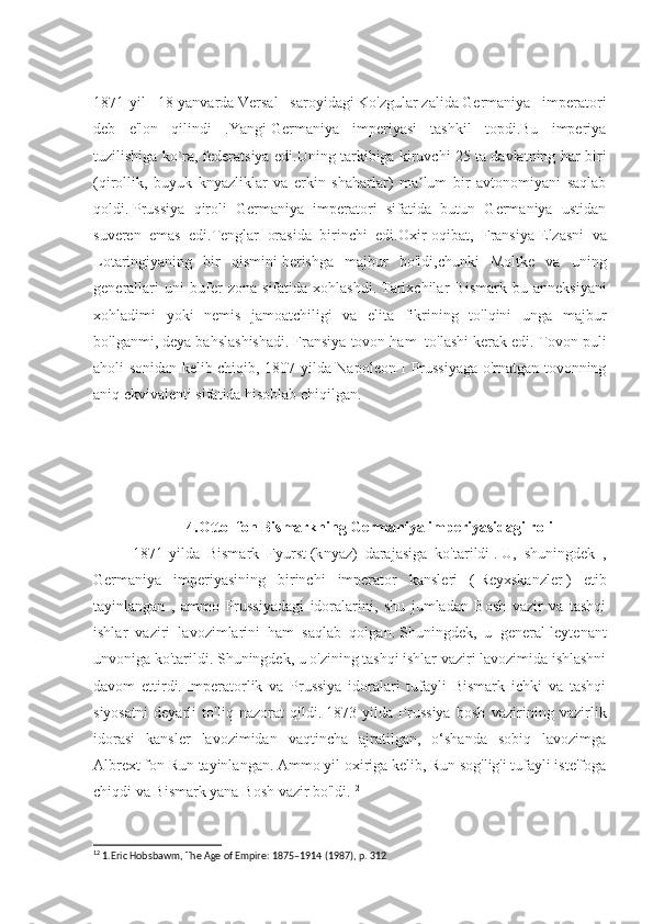 1871-yil   18-yanvarda   Versal   saroyidagi   Ko'zgular   zalida   Germaniya   imperatori
deb   e'lon   qilindi   .Yangi   Germaniya   imperiyasi   tashkil   topdi.Bu   imperiya
tuzilishiga ko`ra,   federatsiya edi.Uning tarkibiga kiruvchi 25 ta davlatning har biri
(qirollik,   buyuk   knyazliklar   va   erkin   shaharlar)   ma lum   bir   avtonomiyani   saqlabʼ
qoldi.   Prussiya   qiroli   Germaniya   imperatori   sifatida   butun   Germaniya   ustidan
suveren   emas   edi.Tenglar   orasida   birinchi   edi.Oxir-oqibat,   Fransiya   Elzasni   va
Lotaringiyaning   bir   qismini   berishga   majbur   bo'ldi,chunki   Moltke   va   uning
generallari   uni   bufer   zona   sifatida   xohlashdi.   Tarixchilar   Bismark   bu   anneksiyani
xohladimi   yoki   nemis   jamoatchiligi   va   elita   fikrining   to'lqini   unga   majbur
bo'lganmi, deya bahslashishadi.   Fransiya tovon ham    to'lashi kerak edi.   Tovon puli
aholi sonidan kelib chiqib, 1807-yilda Napoleon I Prussiyaga o'rnatgan tovonning
aniq ekvivalenti sifatida hisoblab chiqilgan.
 
4.Otto  fon Bismarkning Germaniya imperiyasidagi roli
1871-yilda   Bismark   Fyurst   (k nyaz)   darajasiga   ko'tarildi   .   U,   shuningdek   ,
Germaniya   imperiyasining   birinchi   imperator   kansleri   (   Reyxskanzler   )   etib
tayinlangan   ,   ammo   Prussiyadagi   idoralarini,   shu   jumladan   Bosh   vazir   va   tashqi
ishlar   vaziri   lavozimlarini   ham   saqlab   qolgan.   Shuningdek,   u   general-leytenant
unvoniga ko'tarildi.   Shuningdek, u o'zining tashqi ishlar vaziri lavozimida ishlashni
davom   ettirdi.   Imperatorlik   va   Prussiya   idoralari   tufayli   Bismark   ichki   va   tashqi
siyosatni   deyarli   to'liq   nazorat   qildi.   1873-yilda   Prussiya   bosh   vazirining   vazirlik
idorasi   kansler   lavozimidan   vaqtincha   ajratilgan,   o‘shanda   sobiq   lavozimga
Albrext fon Run tayinlangan.   Ammo yil oxiriga kelib, Run sog'lig'i tufayli iste'foga
chiqdi va Bismark yana Bosh vazir bo'ldi. 12
12
 1.Eric Hobsbawm, The Age of Empire: 1875–1914 (1987), p. 312 