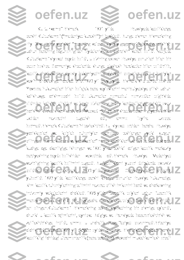 Kulturkampf - Bismark   1871-yilda   Prussiyada   katoliklarga
qarshi   Kulturkampf   (“madaniyat kurashi”)ni boshladi. Bunga qisman Bismarkning
Piy   IX   va   uning   vorislari   “papaning   xalqaro   siyosiy   gegemonlik   istagiga   erishish
uchun   papaning   begunohligidan   foydalanishidan   qo‘rqish”   sabab   bo‘ldi.   Natijada
Kulturkampf   siyosati   paydo  bo'ldi,  u  o'zining  asosan   Prussiya  qonunlari   bilan  bir
qator   boshqa   Germaniya   shtatlarida   shunga   o'xshash   harakatlar   bilan   to'ldirilib,
katolik   cherkovining   siyosiy   hokimiyatini   cheklovchi   qonunlar   orqali   ruhoniylar
xavfni   cheklashga   harakat   qildi.1872-yil   may   oyida   Bismark   shu   tariqa   boshqa
Yevropa hukumatlari bilan bo'lajak papa saylovlarini manipulyatsiya qilish uchun
kelishuvga   erishmoqchi   bo'ldi.Hukumatlar   nomaqbul   nomzodlar   to'g'risida
oldindan  kelishib  olishlari  va  keyin  o'zlarining  milliy  kardinallariga  tegishli   ovoz
berishni  ko'rsatishlari  kerak edi.   Maqsad ma'lum bir shtatda papaning yepiskoplar
ustidan   nazoratini   tugatish   edi,   ammo   loyiha   uzoqqa
bormadi. Bismark   Kulturkampfni   tezlashtirdi.Bu   siyosat   ortidan   barcha   Prussiya
yepiskoplari   va   ko'plab   ruhoniylar   qamoqqa   tashlangan   yoki   surgun
qilingan.   Bismark “papa va yepiskoplar” nemis katoliklari ustidan haddan tashqari
kuchga   ega   ekanligiga   ishongan   va   1870-yilda   tashkil   etilgan   katolik   markaziy
partiyasining   paydo   bo'lishidan   xavotirda   edi.Bismark   Prussiya   Madaniyat
vazirligining   katolik   bo'limini   tugatdi.   Bu   katoliklarni   yuqori   doiralarda   ovozsiz
qoldirdi.   Bundan   tashqari,   1872-yilda   iyezuitlar   Germaniyadan   chiqarib
yuborildi.   1873-yilda   katoliklarga   qarshi   ko'proq   qonunlar   Prussiya   hukumatiga
Rim-katolik ruhoniylarining ta'limini nazorat qilish imkonini berdi va cherkovning
intizomiy   vakolatlarini   chekladi.   1875-yilda   fuqarolik   to'ylari   uchun   fuqarolik
marosimlari talab qilindi.   Shu paytgacha cherkovlarda to'ylar fuqarolik tomonidan
tan   olingan. Kulturkampf     Bismarkning   tashqi   siyosatining   bir   qismiga   aylandi,
chunki   u   katolik   rejimlarini,   ayniqsa   Belgiya   va   Fransiyada   beqarorlashtirish   va
zaiflashtirishga   intildi,   ammo   u   unchalik   muvaffaqiyat   qozonmadi.Britaniya
elchisi   Odo   Rassell   1872-yil   oktyabr   oyida   Londonga   Bismarkning   rejalari   nemis
katolikligi ichidagi   ultramontanlik   (papa tarafdori) mavqeini mustahkamlash orqali 