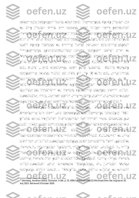 teskari  natija  berayotgani  haqida  xabar  berdi:   "Germaniyada  siyosiy   jihatdan  ojiz
va   diniy   jihatdan   Rimda   Rim   papasiga   qarshi   bo'lgan   nemis   yepiskoplari
Bismarkning shu paytgacha tinch yo'l bilan ega bo'lgan erkinliklariga qarshi urush
e'lon qilish uchun chaqirilmagan antiliberal urushi tufayli, endi ular Germaniyada
kuchli   siyosiy   liderlarga   va   Rimning   hozirgi   benuqson   e'tiqodining   g'ayratli
himoyachilariga   aylandilar.Katoliklar   o'zlarini   partiyasini   tashkil   qilish   va
Markaziy   partiyasini   kuchaytirish   orqali   reaksiyaga   kirishdilar.   Bismark   1878-
yilda   qolgan   siyosiy   kapitalini   saqlab   qolish   uchun   Kulturkampf   siyosatini   tark
etdi,   chunki   u   endi   sotsializmga   qarshi   yangi   kurashda     Katolik   Markaziy
partiyasining   ovoziga   muhtoj   edi.   O'sha   yili   Piy   IX   vafot   etdi,   uning   o'rniga
katoliklarga   qarshi   qonunlarning   ko'pini   bekor   qilgan   pragmatik   Papa   Leo   XIII
keldi.   Rim   papasi   yepiskoplarning   saylanishi   ustidan   nazoratni   ushlab   turdi,
katoliklar   esa   birlashishni   va   Bismark   siyosatining   aksariyat   qismini   qo'llab-
quvvatladilar.   Biroq, ular hech qachon uning madaniy urushini unutmadilar va agar
qayta tiklansa, uyushgan qarshilik ko'rsatish uchun birdamlikni va'z qildilar. 13
Germaniya   iqtisodi- 1873-yilda   Germaniya,   shuningdek,Yevropa   va
Amerikaning   ko'p   qismi     uzoq   depressiyaga   kirdi.   Germaniya   iqtisodiyoti   1850-
yillarda   sanoat   rivojlanishi   boshlanganidan   beri   birinchi   marta   tanazzulga   yuz
tutdi.   To'xtab qolgan tarmoqlarga yordam berish uchun kansler erkin savdodan voz
kechdi   va   erkin   savdoni   talab   qilgan   milliy   liberallarni
begonalashtirgan   proteksionistik  import  tariflarini  o'rnatdi.   Kulturkampf     va  uning
ta'siri ham uni qo'llab-quvvatlagan partiyaga qarshi jamoatchilik fikrini uyg'otdi va
Bismark   bu   imkoniyatdan   foydalanib,   milliy   liberallardan   uzoqlashdi.   Bu   milliy
liberallarni   qo'llab-quvvatlashning   tez   pasayishini   ko'rsatdi   va   1879-yilga   kelib
ularning   Bismark   bilan   yaqin   aloqalari   butunlay   tugadi.   Buning   o'rniga   Bismark
qo'llab-quvvatlash   uchun   konservativ   fraksiyalarga,   shu   jumladan   Markaz
partiyasiga   e`tibor   qaratdi.   U   1879-yilda   nemis   qishloq   xo'jaligi   va   sanoatini
13
 Steinberg, Jonathan (2011). Bismarck: A Life. p. 51. ISBN 5.978-0-19-978252-9Archived from the original on 12 
July 2021. Retrieved 3 October 2020. 