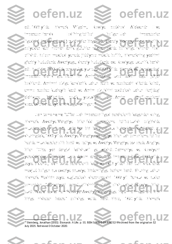 edi.   1873-yilda   Bismark   Vilgelm,   Rossiya   podshosi   Aleksandr   II   va
imperator   Frensis   Iosifning   ittifoqi   bo'lgan   Uch   imperatorlar
ligasini   (   Dreikaiserbund   )   tuzdi.   Ular   birgalikda   Sharqiy   Yevropani   nazorat   qilib,
polyaklar   kabi   notinch   etnik   guruhlar   nazorat   ostida   bo'lishiga   ishonch   hosil
qilishdi.   Bolqon   masalasi   yanada   jiddiyroq   masala   bo‘lib,   Bismarkning   yechimi
g‘arbiy   hududlarda   Avstriyaga,   sharqiy  hududlarda   esa   Rossiyaga   ustunlik   berish
edi.   Bu tizim 1887-yilda tanazzulga yuz tutdi.1872-yilda Bismark va Fransiyadagi
imperator   elchisi   graf   Garri   fon   Arnim   o'rtasida   uzoq   davom   etgan   janjal
boshlandi.   Arnimni   o'ziga   kanslerlik   uchun   raqib   va   raqobatchi   sifatida   ko'rdi,
ammo   raqobat   kuchayib   ketdi   va   Arnim   o'z   ishini   tasdiqlash   uchun   Parijdagi
elchixona   fayllaridan   nozik   yozuvlarni   oldi.   Arnim     ma’lumotlarni
soctalashtirishda ayblanib surgun qilingan. 15
Uch  tomonlama  ittifoq - Uch   imperator   ligasi   parchalanib   ketgandan   so'ng,
Bismark   Avstriya-Vengriya   bilan   ikki   tomonlama   ittifoq   tuzish   to'g'risida
muzokaralar   olib   bordi,   unda   har   biri   bir-birini   rus   hujumidan   kafolatladi.   U,
shuningdek,   1882-yilda   Avstriya-Vengriya   va   Italiya   bilan   uch   tomonlama   ittifoq
haqida muzokaralar  olib bordi  va Italiya va Avstriya-Vengriya tez orada Angliya
bilan   "O'rta   yer   dengizi   kelishuvi"   ga   erishdi.   Germaniya   va   Rossiyani
yarashtirishga   urinishlar   uzoq   davom   etmadi:   Uch   imperator   ligasi   1881-yilda
qayta   tiklandi,   lekin   tezda   parchalanib   ketdi   va   1813-yildan   beri   turli   shakllarda
mavjud   bo'lgan   rus-avstriya-prussiya   birdamligiga   barham   berdi.   Shuning   uchun
Bismark   Yashirin   qayta   sug'urtalash   shartnomasini   1887-yil   fransuz   va   ruslar
tomonidan   Germaniyani   qamal   qilishning   oldini   olish   uchun   Rossiya   bilan
tuzdi.   Ikkala   davlat   ham   Rossiya   Avstriya-Vengriyaga   hujum   qilmaguncha   bir-
biriga   nisbatan   betaraf   qolishga   va'da   berdi.   Biroq,   1890-yilda   Bismark
15
 Steinberg, Jonathan (2011). Bismarck: A Life. p. 51. ISBN 5.978-0-19-978252-9Archived from the original on 12 
July 2021. Retrieved 3 October 2020. 