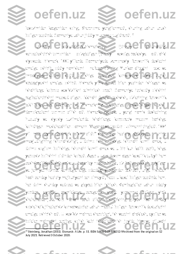 lavozimidan   ketganidan   so'ng,   Shartnoma   yangilanmadi,   shuning   uchun   urush
bo'lgan taqdirda Germaniya uchun jiddiy muammo tug'dirardi. 16
Ijtimoiy   qonunchilik- Bismarkning   ijtimoiy   qonunchiligi
sanoatlashtirish   tomonidan   qo'zg'atilgan   ijtimoiy   savolga   reaktsiya   edi.Ichki
siyosatda   Bismark   1880-yillarda   Germaniyada   zamonaviy   farovonlik   davlatini
amalga   oshirib,   oddiy   nemislarni   -   nafaqat   o'zining   Yunker   elitasini   -   taxt   va
imperiyaga   ko'proq   sodiq   bo'lishiga   qaratilgan   konservativ   davlat   qurish
strategiyasini   amalga   oshirdi.   Bismark   yirik   sanoat   bilan   yaqindan   ishlagan   va
ishchilarga   ko'proq   xavfsizlikni   ta'minlash   orqali   Germaniya   iqtisodiy   o'sishini
rag'batlantirishni   maqsad   qilgan.   Ikkinchi   darajali   tashvish,   o'zlarining   farovonlik
takliflariga   ega   bo'lmagan   va   Bismarkning   takliflariga   qarshi   bo'lgan   sotsial-
demokratlarni   tor-mor   qilish   edi.   Bismark,   ayniqsa   ,   yangi   nemis   davlatining
huquqiy   va   siyosiy   tuzilmalarida   ishchilarga   korporativ   maqom   berishga
ko'ndirgan   maslahatchilar   Hermann   Vagener   va   Teodor   Lohmanni   tingladi.   1884
yil   mart   oyida   Bismark   e'lon   qildi:”Ishchining   haqiqiy   shikoyati   -   uning
mavjudligining   ishonchsizligi;   u   doimo   ishi   bo'lishiga   ishonchi   komil   emas,   u
doimo   sog'lom   bo'lishiga   ishonchi   komil   emas   va   u   bir   kun   kelib   qarib,   ishga
yaroqsiz bo'lishini oldindan ko'radi.   Agar u uzoq davom etgan kasallik tufayli ham
qashshoqlikka tushib qolsa, u butunlay nochor  bo'lib, o'z holiga tashlab qo'yilgan
va   jamiyat   hozirda   kambag'allarga   odatdagi   yordamdan   tashqari,   unga   nisbatan
hech qanday haqiqiy majburiyatni tan olmaydi, hatto u kasal bo'lgan taqdirda ham.
har   doim   shunday   sadoqat   va   g'ayrat   bilan   ishlash.   Kambag'allar   uchun   odatiy
yordam,   ayniqsa,   mamlakatga   qaraganda   ancha   yomonroq   bo'lgan   yirik
shaharlarda   juda   ko'p   narsani   talab   qiladi”.Bismarkning   g'oyasi   hech   qanday
sotsialistik jihatlarisiz konservatorlar uchun maqbul bo'lgan farovonlik dasturlarini
amalga oshirish edi.   U xavfsiz mehnat sharoitlari, ish vaqtini cheklash, ayollar va
bolalar   mehnatini   tartibga   solish   kabi   ishchilarni   ish   joyida   himoya   qiluvchi
16
 Steinberg, Jonathan (2011). Bismarck: A Life. p. 51. ISBN 5.978-0-19-978252-9Archived from the original on 12 
July 2021. Retrieved 3 October 2020. 