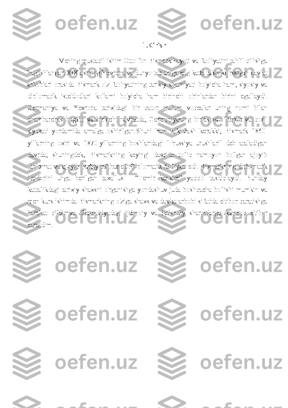 1.Kirish
Mening mustaqil ishim Otto fon Bismark hayoti va faoliyatini tahlil qilishga
bag'ishlangan.XIX asrning Yevropa va dunyo taqdiriga eng katta ta'sir ko'rsatgan davlat
arboblari   orasida   Bismark   o'z   faoliyatining   tarixiy   ahamiyati   bo'yicha   ham,   siyosiy   va
diplomatik   iste'dodlari   ko'lami   bo'yicha   ham   birinchi   o'rinlardan   birini   egallaydi.
Germaniya   va   Yevropa   tarixidagi   bir   qator   muhim   voqealar   uning   nomi   bilan
chambarchas   bog'liq   va   birinchi   navbatda,   Germaniyaning   birlashishi   "temir   va   qon"
siyosati   yordamida   amalga   oshirilgan.Shuni   ham   ta'kidlash   kerakki,   Bismark   1860-
yillarning   oxiri   va   1870-yillarning   boshlaridagi   "Prussiya   urushlari"   deb   ataladigan
davrda,   shuningdek,   Bismarkning   keyingi   davrida   to'liq   namoyon   bo'lgan   ajoyib
diplomat va ajoyib harbiy rahbar edi.Diplomatik faoliyati edi. Bismarkning diplomatik
iqtidorini   unga   berilgan   taxallus   –   “Temir   kansler”   yaqqol   tasdiqlaydi.   Bunday
kattalikdagi tarixiy shaxsni  o'rganishga yondashuv juda boshqacha bo'lishi  mumkin va
men kurs ishimda Bismarkning o'ziga shaxs va davlat arbobi sifatida e'tibor qaratishga
harakat   qildimva   Germaniyadagi   ijtimoiy   va   iqtisodiy   sharoitlarga   kamroq   e'tibor
qaratdim. 