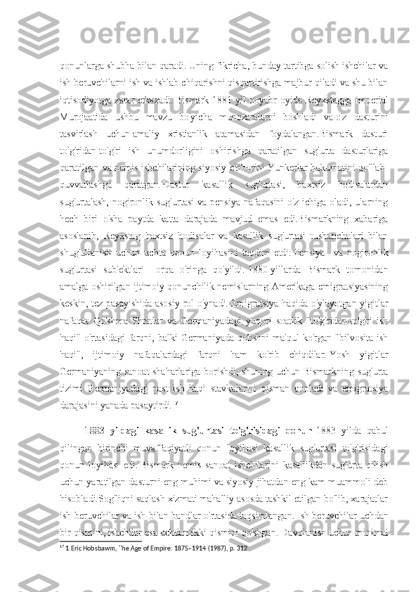 qonunlarga shubha bilan qaradi.   Uning fikricha, bunday tartibga solish ishchilar va
ish beruvchilarni ish va ishlab chiqarishni qisqartirishga majbur qiladi va shu bilan
iqtisodiyotga   zarar   etkazadi.   Bismark   1881-yil   noyabr   oyida   Reyxstagga   Imperial
Murojaatida   ushbu   mavzu   bo'yicha   munozaralarni   boshladi   va   o'z   dasturini
tasvirlash   uchun   amaliy   xristianlik   atamasidan   foydalangan.Bismark   dasturi
to'g'ridan-to'g'ri   ish   unumdorligini   oshirishga   qaratilgan   sug'urta   dasturlariga
qaratilgan va nemis ishchilarining siyosiy e'tiborini Yunkerlar hukumatini qo'llab-
quvvatlashga   qaratgan.   Dastur   kasallik   sug'urtasi,   baxtsiz   hodisalardan
sug'urtalash,  nogironlik sug'urtasi  va  pensiya  nafaqasini  o'z  ichiga  oladi, ularning
hech   biri   o'sha   paytda   katta   darajada   mavjud   emas   edi.Bismarkning   xabariga
asoslanib,   Reyxstag   baxtsiz   hodisalar   va   kasallik   sug'urtasi   tushunchalari   bilan
shug'ullanish   uchun   uchta   qonun   loyihasini   taqdim   etdi.   Pensiya     va   nogironlik
sug'urtasi   sub'ektlari     orqa   o'ringa   qo'yildi.   1880-yillarda   Bismark   tomonidan
amalga oshirilgan ijtimoiy qonunchilik nemislarning Amerikaga emigratsiyasining
keskin, tez pasayishida asosiy rol o'ynadi.   Emigratsiya haqida o'ylayotgan yigitlar
nafaqat   Qo'shma   Shtatlar   va   Germaniyadagi   yuqori   soatlik   "to'g'ridan-to'g'ri   ish
haqi"   o'rtasidagi   farqni,  balki   Germaniyada   qolishni   ma'qul   ko'rgan  "bilvosita   ish
haqi",   ijtimoiy   nafaqalardagi   farqni   ham   ko'rib   chiqdilar.   Yosh   yigitlar
Germaniyaning sanoat shaharlariga borishdi, shuning uchun Bismarkning sug'urta
tizimi   Germaniyadagi   past   ish   haqi   stavkalarini   qisman   qopladi   va   emigratsiya
darajasini yanada pasaytirdi. 17
1883   yildagi   kasallik   sug'urtasi   to'g'risidagi   qonun -1883   yilda   qabul
qilingan   birinchi   muvaffaqiyatli   qonun   loyihasi   kasallik   sug'urtasi   to'g'risidagi
qonun   loyihasi   edi.   Bismark   nemis   sanoat   ishchilarini   kasallikdan   sug'urta   qilish
uchun yaratilgan dasturni eng muhimi va siyosiy jihatdan eng kam muammoli deb
hisobladi.Sog'liqni saqlash xizmati mahalliy asosda tashkil etilgan bo'lib, xarajatlar
ish beruvchilar va ish bilan bandlar o'rtasida taqsimlangan.   Ish beruvchilar uchdan
bir qismini, ishchilar esa uchdan ikki qismini qo'shgan.   Davolanish uchun minimal
17
 1.Eric Hobsbawm, The Age of Empire: 1875–1914 (1987), p. 312 