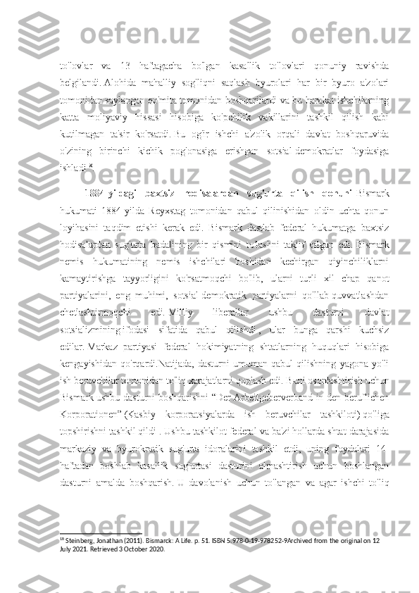 to'lovlar   va   13   haftagacha   bo'lgan   kasallik   to'lovlari   qonuniy   ravishda
belgilandi.   Alohida   mahalliy   sog'liqni   saqlash   byurolari   har   bir   byuro   a'zolari
tomonidan saylangan qo'mita tomonidan boshqarilardi va bu harakat ishchilarning
katta   moliyaviy   hissasi   hisobiga   ko'pchilik   vakillarini   tashkil   qilish   kabi
kutilmagan   ta'sir   ko'rsatdi.   Bu   og'ir   ishchi   a'zolik   orqali   davlat   boshqaruvida
o'zining   birinchi   kichik   pog'onasiga   erishgan   sotsial-demokratlar   foydasiga
ishladi 18
.
1884-yildagi   baxtsiz   hodisalardan   sug'urta   qilish   qonuni- Bismark
hukumati   1884-yilda   Reyxstag   tomonidan   qabul   qilinishidan   oldin   uchta   qonun
loyihasini   taqdim   etishi   kerak   edi.   Bismark   dastlab   federal   hukumatga   baxtsiz
hodisalardan   sug'urta   badalining   bir   qismini   to'lashni   taklif   qilgan   edi.   Bismark
nemis   hukumatining   nemis   ishchilari   boshidan   kechirgan   qiyinchiliklarni
kamaytirishga   tayyorligini   ko'rsatmoqchi   bo'lib,   ularni   turli   xil   chap   qanot
partiyalarini,   eng   muhimi,   sotsial-demokratik   partiyalarni   qo'llab-quvvatlashdan
chetlashtirmoqchi   edi.   Milliy   liberallar   ushbu   dasturni   davlat
sotsializmining   ifodasi   sifatida   qabul   qilishdi   ,   ular   bunga   qarshi   kuchsiz
edilar.   Markaz   partiyasi   federal   hokimiyatning   shtatlarning   huquqlari   hisobiga
kengayishidan   qo'rqardi.Natijada,   dasturni   umuman   qabul   qilishning   yagona   yo'li
ish beruvchilar tomonidan to'liq xarajatlarni qoplash edi.   Buni osonlashtirish uchun
Bismark ushbu dasturni boshqarishni “Der Arbeitgeberverband in den beruflichen
Korporationen”   (Kasbiy   korporatsiyalarda   ish   beruvchilar   tashkiloti)   qo'liga
topshirishni tashkil qildi .   Ushbu tashkilot federal va ba'zi hollarda shtat darajasida
markaziy   va   byurokratik   sug'urta   idoralarini   tashkil   etdi,   uning   foydalari   14-
haftadan   boshlab   kasallik   sug'urtasi   dasturini   almashtirish   uchun   boshlangan
dasturni   amalda   boshqarish.   U   davolanish   uchun   to'langan   va   agar   ishchi   to'liq
18
 Steinberg, Jonathan (2011). Bismarck: A Life. p. 51. ISBN 5.978-0-19-978252-9Archived from the original on 12 
July 2021. Retrieved 3 October 2020. 