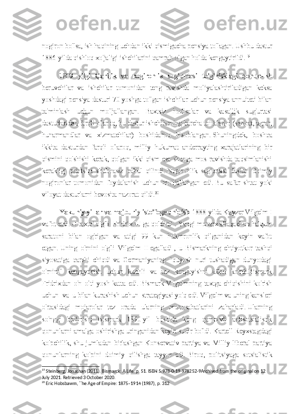 nogiron bo'lsa, ish haqining uchdan ikki qismigacha pensiya to'lagan.   Ushbu dastur
1886-yilda qishloq xo'jaligi ishchilarini qamrab olgan holda kengaytirildi. 19
1889   yilgi   Qarilik   va   nogironlik   sug’urtasi   to’g’risidagi   qonun- Ish
beruvchilar   va   ishchilar   tomonidan   teng   ravishda   moliyalashtiriladigan   keksa
yoshdagi pensiya dasturi 70 yoshga to'lgan ishchilar uchun pensiya annuiteti bilan
ta'minlash   uchun   mo'ljallangan.   Baxtsiz   hodisalar   va   kasallik   sug'urtasi
dasturlaridan farqli o'laroq, bu dastur ishchilarning barcha toifalarini (sanoat, agrar,
hunarmandlar   va   xizmatchilar)   boshidanoq   hisoblangan.   Shuningdek,   boshqa
ikkita   dasturdan   farqli   o'laroq,   milliy   hukumat   anderrayting   xarajatlarining   bir
qismini   qo'shishi   kerak,   qolgan   ikki   qism   esa   shunga   mos   ravishda   taqsimlanishi
kerakligi   printsipi   shubhasiz   qabul   qilindi.   Nogironlik   sug'urtasi   dasturi   doimiy
nogironlar   tomonidan   foydalanish   uchun   mo'ljallangan   edi.   Bu   safar   shtat   yoki
viloyat dasturlarni bevosita nazorat qildi. 20
Yakuniy yillar va majburiy iste'foga chiqish - 1888-yilda Kayzer Vilgelm I
vafot etdi.   U taxtni o'g'li    Fridrix III   ga qoldirdi   .   Yangi monarx allaqachon halqum
saratoni   bilan   og'rigan   va   atigi   99   kun   hukmronlik   qilganidan   keyin   vafot
etgan.   Uning   o'rnini   o'g'li   Vilgelm   II   egalladi   ,   u   Bismarkning   ehtiyotkor   tashqi
siyosatiga   qarshi   chiqdi   va   Germaniyaning   "quyosh   nuri   tushadigan   dunyodagi
o'rnini"   kengaytirish   uchun   kuchli   va   tez   kengayishni   afzal   ko'rdi.Bismark
Fridrixdan   o'n   olti   yosh   katta   edi.   Bismark   Vilgelmning   taxtga   chiqishini   ko'rish
uchun  va  u bilan kurashish uchu n   strategiyasi yo'q edi.   Vilgelm va uning kansleri
o'rtasidagi   mojarolar   tez   orada   ularning   munosabatlarini   zaharladi.   Ularning
so'nggi   bo'linishi   Bismark   1890-yil   boshida   keng   qamrovli   antisotsialistik
qonunlarni amalga oshirishga uringanidan keyin sodir bo'ldi.   Kartell Reyxstagdagi
ko'pchilik,   shu   jumladan   birlashgan   Konservativ   partiya   va   Milliy   liberal   partiya
qonunlarning   ko'pini   doimiy   qilishga   tayyor   edi.   Biroq,   politsiyaga   sotsialistik
19
 Steinberg, Jonathan (2011). Bismarck: A Life. p. 51. ISBN 5.978-0-19-978252-9Archived from the original on 12 
July 2021. Retrieved 3 October 2020.
20
 Eric Hobsbawm, The Age of Empire: 1875–1914 (1987), p. 312 