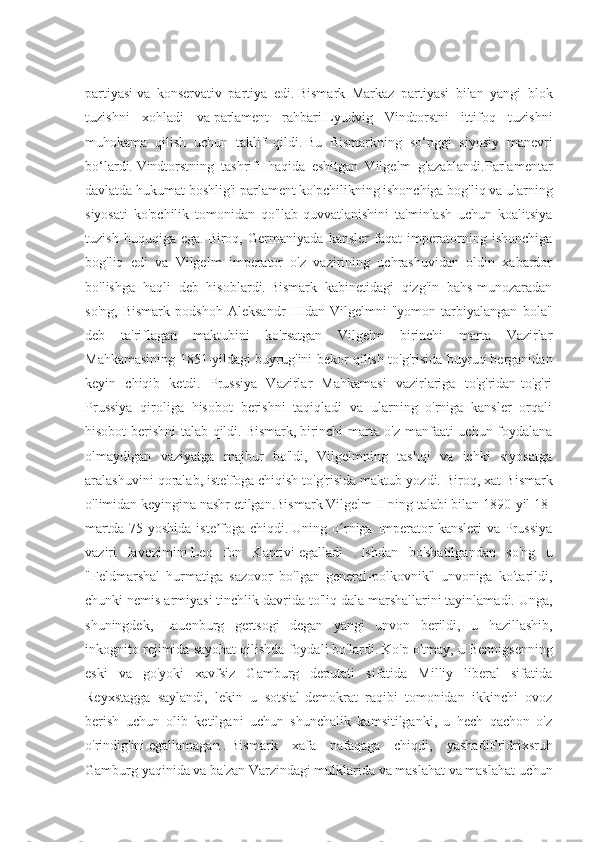 partiyasi   va   konservativ   partiya   edi.   Bismark   Markaz   partiyasi   bilan   yangi   blok
tuzishni   xohladi   va   parlament   rahbari   Lyudvig   Vindtorstni   ittifoq   tuzishni
muhokama   qilish   uchun   taklif   qildi.   Bu   Bismarkning   so‘nggi   siyosiy   manevri
bo‘lardi.   Vindtorstning   tashrifi   haqida   eshitgan   Vilgelm   g'azablandi.Parlamentar
davlatda hukumat boshlig'i parlament ko'pchilikning ishonchiga bog'liq va ularning
siyosati   ko'pchilik   tomonidan   qo'llab-quvvatlanishini   ta'minlash   uchun   koalitsiya
tuzish   huquqiga   ega.   Biroq,   Germaniyada   kansler   faqat   imperatorning   ishonchiga
bog'liq   edi   va   Vilgelm   imperator   o'z   vazirining   uchrashuvidan   oldin   xabardor
bo'lishga   haqli   deb   hisoblardi.   Bismark   kabinetidagi   qizg'in   bahs-munozaradan
so'ng,   Bismark   podshoh   Aleksandr   IIIdan   Vilgelmni   "yomon   tarbiyalangan   bola"
deb   ta'riflagan   maktubini   ko'rsatgan   Vilgelm   birinchi   marta   Vazirlar
Mahkamasining 1851-yildagi buyrug'ini bekor qilish to'g'risida buyruq berganidan
keyin   chiqib   ketdi.   Prussiya   Vazirlar   Mahkamasi   vazirlariga   to'g'ridan-to'g'ri
Prussiya   qiroliga   hisobot   berishni   taqiqladi   va   ularning   o'rniga   kansler   orqali
hisobot berishni talab qildi.   Bismark,   birinchi marta o'z manfaati uchun foydalana
olmaydigan   vaziyatga   majbur   bo'ldi,   Vilgelmning   tashqi   va   ichki   siyosatga
aralashuvini qoralab, iste'foga chiqish to'g'risida maktub yozdi.   Biroq, xat Bismark
o'limidan keyingina nashr etilgan.Bismark Vilgelm II ning talabi bilan 1890-yil 18-
martda  75  yoshida  iste foga  chiqdi.ʼ   Uning o rniga  Imperator  kansleri  va  Prussiya	ʻ
vaziri   lavozimini   Leo   fon   Kaprivi   egalladi   .   Ishdan   bo'shatilgandan   so'ng   u
"Feldmarshal   hurmatiga   sazovor   bo'lgan   general-polkovnik"   unvoniga   ko'tarildi,
chunki nemis armiyasi tinchlik davrida to'liq dala marshallarini tayinlamadi.   Unga,
shuningdek,   Lauenburg   gertsogi   degan   yangi   unvon   berildi,   u   hazillashib,
inkognito rejimida sayohat qilishda foydali bo'lardi.   Ko'p o'tmay, u Bennigsenning
eski   va   go'yoki   xavfsiz   Gamburg   deputati   sifatida   Milliy   liberal   sifatida
Reyxstagga   saylandi,   lekin   u   sotsial-demokrat   raqibi   tomonidan   ikkinchi   ovoz
berish   uchun   olib   ketilgani   uchun   shunchalik   kamsitilganki,   u   hech   qachon   o'z
o'rindig'ini   egallamagan   .   Bismark   xafa   nafaqaga   chiqdi,   yashadi Fridrixsruh
Gamburg yaqinida va ba'zan   Varzindagi   mulklarida   va maslahat va maslahat uchun 