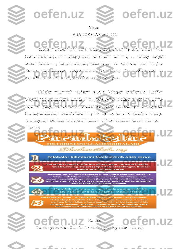 Metod
PARADOKSLAR METODI
Pedagog ma’ruzani  olib  borish  jarayonida  talabalarning qarama-qarshilikka
(tushunchalardagi,   bilimlardagi)   duch   kelishlarini   ta’minlaydi.   Bunday   vaziyat
asosan   talabaning   tushunchalaridagi   adashishlar   va   xatoliklar   bilan   bog’liq.
Demak,   bu   muammoli   vaziyat   talabalarning   oldingi   fikr,   tushunchalari   va
xulosalariga qarama-qarshi, paradoksal bo’lgan vaziyatdir.
Talabalar   muammoli   vaziyatni   yuzaga   keltirgan   amallardagi   xatolikni
izlaydilar (lekin amallarda xatolik yo’q).Ijodiy fikrlay oladigan talaba amallarning
bajarilishi jarayoni emas, balki mazkur amalning o’zi xato ekanligini aniqlay oladi
(bunday talaba topilmasa, o’qituvchining o’zi buni oshkor qilishiga to’g’ri keladi).
Endi quyidagi sxemada Paradokslar metodini qo’llash qoidalari keltirib o’tamiz.
1 -sxema
Xulosa
Germaniya kansleri Otto fon Bismarkning tarixiy shaxsi haqidagi 