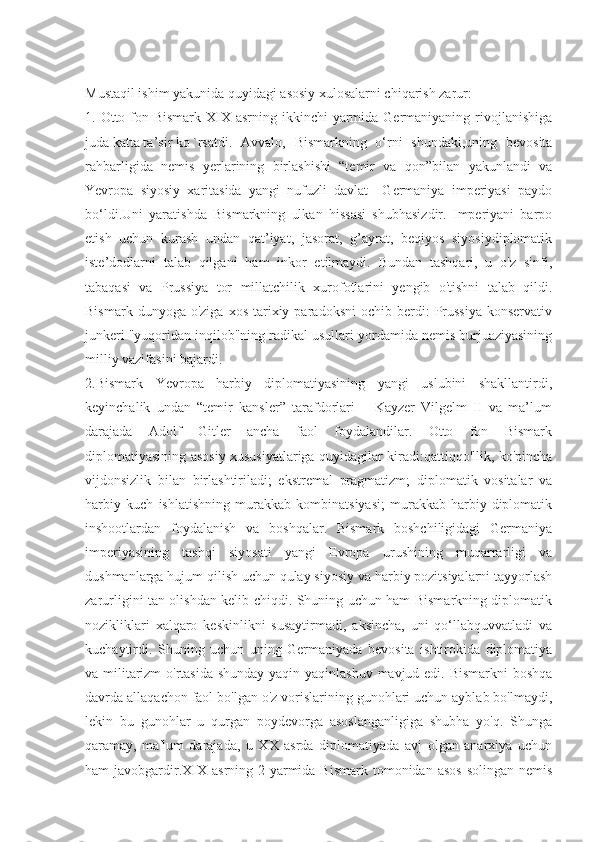 Mustaqil ishim yakunida quyidagi asosiy xulosalarni chiqarish zarur: 
1. Otto fon Bismark  XIX  asrning ikkinchi  yarmida Germaniyaning rivojlanishiga
juda katta ta’sir ko `rsatdi.   Avvalo,   Bismarkning   o‘rni   shundaki,uning   bevosita
rahbarligida   nemis   yerlarining   birlashishi   “temir   va   qon”bilan   yakunlandi   va
Yevropa   siyosiy   xaritasida   yangi   nufuzli   davlat   –Germaniya   imperiyasi   paydo
bo‘ldi.Uni   yaratishda   Bismarkning   ulkan   hissasi   shubhasizdir.   Imperiyani   barpo
etish   uchun   kurash   undan   qat’iyat,   jasorat,   g’ayrat,   beqiyos   siyosiydiplomatik
iste’dodlarni   talab   qilgani   ham   inkor   etilmaydi.   Bundan   tashqari,   u   o'z   sinfi,
tabaqasi   va   Prussiya   tor   millatchilik   xurofotlarini   yengib   o'tishni   talab   qildi.
Bismark  dunyoga  o'ziga   xos  tarixiy  paradoksni  ochib  berdi:   Prussiya  konservativ
junkeri "yuqoridan inqilob"ning radikal usullari yordamida nemis burjuaziyasining
milliy vazifasini bajardi. 
2.Bismark   Yevropa   harbiy   diplomatiyasining   yangi   uslubini   shakllantirdi,
keyinchalik   undan   “temir   kansler”   tarafdorlari   –   Kayzer   Vilgelm   II   va   ma’lum
darajada   Adolf   Gitler   ancha   faol   foydalandilar.   Otto   fon   Bismark
diplomatiyasining asosiy xususiyatlariga quyidagilar kiradi:qattiqqo'llik, ko'pincha
vijdonsizlik   bilan   birlashtiriladi;   ekstremal   pragmatizm;   diplomatik   vositalar   va
harbiy   kuch   ishlatishning   murakkab   kombinatsiyasi;   murakkab   harbiy-diplomatik
inshootlardan   foydalanish   va   boshqalar.   Bismark   boshchiligidagi   Germaniya
imperiyasining   tashqi   siyosati   yangi   Evropa   urushining   muqarrarligi   va
dushmanlarga hujum qilish uchun qulay siyosiy va harbiy pozitsiyalarni tayyorlash
zarurligini tan olishdan kelib chiqdi. Shuning uchun ham Bismarkning diplomatik
nozikliklari   xalqaro   keskinlikni   susaytirmadi,   aksincha,   uni   qo‘llabquvvatladi   va
kuchaytirdi.   Shuning   uchun   uning   Germaniyada   bevosita   ishtirokida   diplomatiya
va militarizm  o'rtasida shunday yaqin yaqinlashuv mavjud edi. Bismarkni  boshqa
davrda allaqachon faol bo'lgan o'z vorislarining gunohlari uchun ayblab bo'lmaydi,
lekin   bu   gunohlar   u   qurgan   poydevorga   asoslanganligiga   shubha   yo'q.   Shunga
qaramay,   ma'lum   darajada,   u   XX   asrda   diplomatiyada   avj   olgan   anarxiya   uchun
ham  javobgardir.XIX  asrning  2-yarmida Bismark  tomonidan  asos   solingan  nemis 