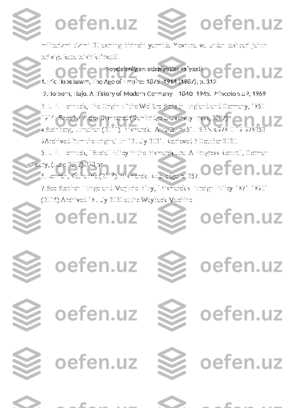 militarizmi   tizimi   20-asrning   birinchi   yarmida   Yevropa   va   undan   tashqari   jahon
tarixiga katta ta`sir ko’rsatdi.
Foydalanilgan adabiyotlar ro`yxati
1. Eric Hobsbawm ,   The Age of Empire: 1875–1914   (1987), p. 312
2.Holborn, Hajo.   A History of Modern Germany – 1840–1945 . Princeton UP, 1969
3.E. P. Hennock,   The Origin of the Welfare State in England and Germany, 1850-
1914: Social Policies Compared   (Cambridge University Press, 2007)
4. Steinberg,   Jonathan   (2011).   Bismarck:   A   Life .   p.   51.   ISBN   5. 978-0-19-978252-
9 Archived   from the original on 12 July 2021. Retrieved   3 October   2020.
5.E. P. Hennock, "Social Policy in the Bismarck Era: A Progress Report",   German
History,   (June 2003) 212 pp.
6.Lerman, Katharine (2014).   Bismarck . Routledge. p.   257.
7 .See Stephen  Tonge and  Marjorie Bloy,   "Bismarck's   Foreign  Policy 1871-1890"
(2016)   Archived   18 July 2020 at the   Wayback Machine 