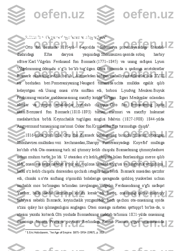 2.Otto fon Bismarkning qisqacha biografiyasi
Otto   fon   Bismark   1815-yil     1-aprelda     Saksoniya   provinsiyasidagi     Stendal  
shahridagi     Elba   daryosi   yaqinidagi   Shonxauzen   qasrida   sobiq   harbiy
ofitser   Karl   Vilgelm   Ferdinand   fon   Bismark   (1771–1845)   va   uning   rafiqasi   Lyusi
Vilgelminning   ikkinchi   o‘g‘li   bo‘lib   tug‘ilgan.   Otasi   tomonida   u   qadimgi   aristokratlar
Bismark   oilasining   avlodi   bo'lib   ,   Altmarkdan   bo'lgan   mahalliy   aristokratlar   oila   XVIII
asr   boshidan   beri   Pomeraniyaning   Naugard   tumanida   uchta   mulkka   egalik   qilib
kelayotgan   edi.   Uning   onasi   o'rta   sinfdan   edi,   bobosi     Lyudvig   Menken   Buyuk
Fridrixning   vazirlar   mahkamasining   maxfiy   kotibi   bo'lgan   .   Ilgari   Menkenlar   oilasidan
olimlar   va   yuqori   amaldorlar   yetishib   chiqqan.   Otto   fon   Bismarkning   katta
akasi   Bernxard   fon   Bismark   (1810-1893)   tuman   ma'muri   va   maxfiy   hukumat
maslahatchisi   bo'ldi.   Keyinchalik   tug'ilgan   singlisi   Malvin   (1827-1908)   1844-yilda
Angyermund tumanining ma'muri   Oskar fon Kroxlendorffga   turmushga chiqdi 1
.
1816-yilda   yosh   oila   Otto   fon   Bismark   bolaligining   birinchi   yillarini   o'tkazgan
Shonhavzen   mulkidan   voz   kechmasdan,Sharqiy   Pomeraniyadagi   Knyefof   mulkiga
ko'chib o'tdi.Ota-onasining turli xil ijtimoiy kelib chiqishi Bismarkning ijtimoiylashuvi
uchun muhim turtki bo`ldi.   U otasidan o'z kelib chiqishi bilan faxrlanishini meros qilib
oldi, onasi esa unga nafaqat o'tkir aql, oqilona harakat tuyg'usi va lingvistik sezgirlikni,
balki o'z kelib chiqishi doirasidan qochish istagini ham berdi.   Bismark onasidan qarzdor
edi,   chunki   u   o'rta   sinfning   o'qimishli   bolalariga   qaraganda   qishloq   yunkerlari   uchun
unchalik   mos   bo'lmagan   ta'limdan   zavqlangan.Vilgelm   Ferdinandning   o'g'li   nafaqat
Yunker,   balki   davlat   xizmatiga   kirishi   kerak   edi.   Biroq,   onasining   qat'iy   mantiqiy
tarbiyasi   sababli   Bismark,   keyinchalik   yozganidek,   hech   qachon   ota-onasining   uyida
o'zini   qulay   his   qilmaganligini   anglagan.   Otasi   onasiga   nisbatan   qattiqqo'l   bo'lsa-da,   u
otasini yaxshi ko'rardi.Olti yoshida Bismarkning maktab ta'limini 1821-yilda onasining
iltimosiga   binoan   Prussiya   poytaxti   Berlindagi   Ernest   Plaman   o'quv   muassasasida
1
 1.Eric Hobsbawm, The Age of Empire: 1875–1914 (1987), p. 312 