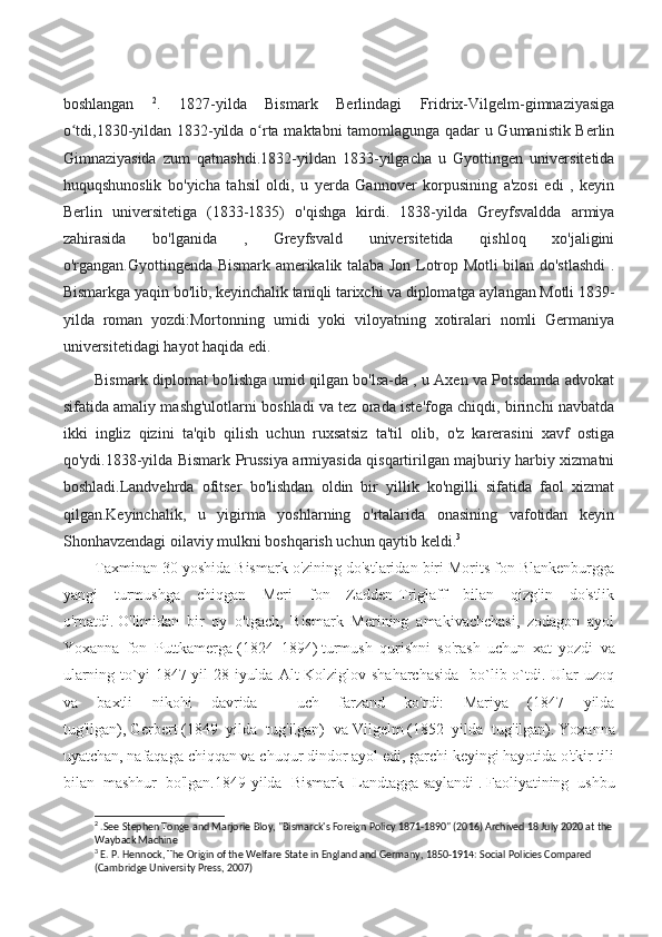 boshlangan   2
.   1827-yilda   Bismark   Berlindagi   Fridrix-Vilgelm-gimnaziyasiga
o tdi,1830-yildan 1832-yilda o rta maktabni tamomlagunga qadar u Gumanistik Berlinʻ ʻ
Gimnaziyasida   zum   qatnashdi.1832-yildan   1833-yilgacha   u   Gyottingen   universitetida
huquqshunoslik   bo'yicha   tahsil   oldi,   u   yerda   Gannover   korpusining   a'zosi   edi   ,   keyin
Berlin   universitetiga   (1833-1835)   o'qishga   kirdi.   1838-yilda   Greyfsvaldda   armiya
zahirasida   bo'lganida   ,   Greyfsvald   universitetida   qishloq   xo'jaligini
o'rgangan.Gyottingenda Bismark amerikalik talaba Jon Lotrop Motli bilan do'stlashdi  .
Bismarkga yaqin bo'lib, keyinchalik taniqli tarixchi va diplomatga aylangan Motli 1839-
yilda   roman   yozdi:Mortonning   umidi   yoki   viloyatning   xotiralari   nomli   Germaniya
universitetidagi hayot haqida edi.
Bismark diplomat bo'lishga umid qilgan bo'lsa-da , u Axen va Potsdamda advokat
sifatida amaliy mashg'ulotlarni boshladi va tez orada iste'foga chiqdi, birinchi navbatda
ikki   ingliz   qizini   ta'qib   qilish   uchun   ruxsatsiz   ta'til   olib,   o'z   karerasini   xavf   ostiga
qo'ydi.1838-yilda Bismark Prussiya armiyasida qisqartirilgan majburiy harbiy xizmatni
boshladi.Landvehrda   ofitser   bo'lishdan   oldin   bir   yillik   ko'ngilli   sifatida   faol   xizmat
qilgan.Keyinchalik,   u   yigirma   yoshlarning   o'rtalarida   onasining   vafotidan   keyin
Shonhavzendagi oilaviy mulkni boshqarish uchun qaytib keldi. 3
 
Taxminan 30 yoshida Bismark o'zining do'stlaridan biri Morits fon Blankenburgga
yangi   turmushga   chiqgan   Meri   fon   Zadden-Triglaff   bilan   qizg'in   do'stlik
o'rnatdi.   O'limidan   bir   oy   o'tgach,   Bismark   Merining   amakivachchasi,   zodagon   ayol
Yoxanna   fon   Puttkamerga   (1824–1894)   turmush   qurishni   so'rash   uchun   xat   yozdi   va
ularning to`yi  1847-yil  28 iyulda Alt-Kolziglov shaharchasida    bo`lib o`tdi. Ular  uzoq
va   baxtli   nikohi   davrida     uch   farzand   ko'rdi:   Mariya   (1847   yilda
tug'ilgan),   Gerbert   (1849   yilda   tug'ilgan)   va   Vilgelm   (1852   yilda   tug'ilgan).   Yoxanna
uyatchan, nafaqaga chiqqan va chuqur dindor ayol edi, garchi keyingi hayotida o'tkir tili
bilan   mashhur   bo'lgan. 1849-yilda   Bismark   Landtagga   saylandi   .   Faoliyatining   ushbu
2
 .See Stephen Tonge and Marjorie Bloy, "Bismarck's Foreign Policy 1871-1890" (2016) Archived 18 July 2020 at the
Wayback Machine
3
 E. P. Hennock, The Origin of the Welfare State in England and Germany, 1850-1914: Social Policies Compared 
(Cambridge University Press, 2007) 