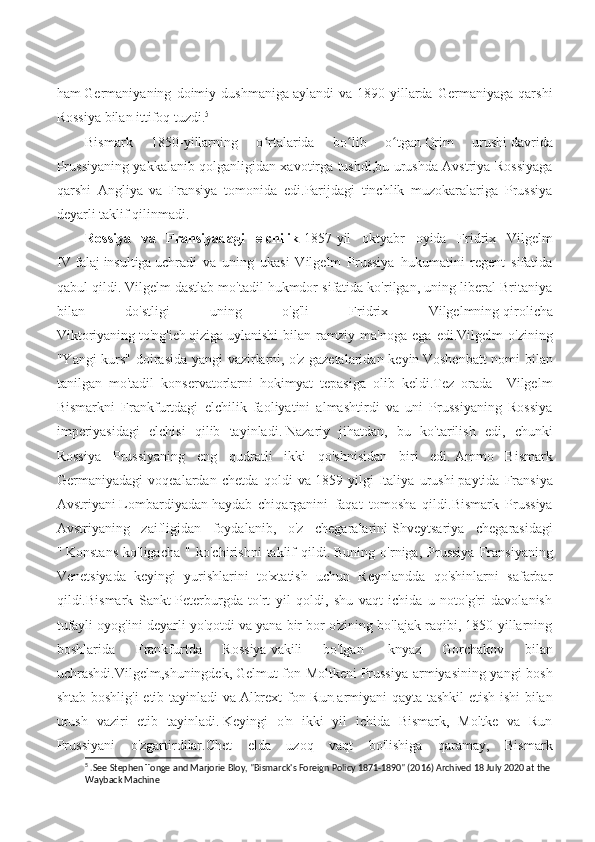 ham   Germaniyaning   doimiy   dushmaniga   aylandi   va   1890-yillarda   Germaniyaga   qarshi
Rossiya bilan ittifoq tuzdi. 5
Bismark   1850-yillarning   o rtalarida   bo lib   o tganʻ ʻ ʻ   Qrim   urushi   davrida
Prussiyaning yakkalanib qolganligidan xavotirga tushdi,bu urushda Avstriya Rossiyaga
qarshi   Angliya   va   Fransiya   tomonida   edi.Parijdagi   tinchlik   muzokaralariga   Prussiya
deyarli taklif qilinmadi.  
Rossiya   va   Fransiyadagi   elchilik - 1857-yil   oktyabr   oyida   Fridrix   Vilgelm
IV   falaj   insultiga   uchradi   va   uning   ukasi   Vilgelm   Prussiya   hukumatini   regent   sifatida
qabul qildi.   Vilgelm dastlab mo'tadil hukmdor sifatida ko'rilgan, uning liberal Britaniya
bilan   do'stligi   uning   o'g'li   Fridrix   Vilgelmning   qirolicha
Viktoriyaning   to'ng'ic h   qiziga   uylanishi   bilan  ramziy  ma'noga   ega   edi.Vilgelm   o'zining
"Yangi kurs" doirasida yangi vazirlarni,   o'z gazetalaridan keyin   Voshenbatt  nomi bilan
tanilgan   mo'tadil   konservatorlarni   hokimyat   tepasiga   olib   keldi.Tez   orada     Vilgelm
Bismarkni   Frankfurtdagi   elchilik   faoliyatini   almashtirdi   va   uni   Prussiyaning   Rossiya
imperiyasidagi   elchisi   qilib   tayinladi.   Nazariy   jihatdan,   bu   ko'tarilish   edi,   chunki
Rossiya   Prussiyaning   eng   qudratli   ikki   qo'shnisidan   biri   edi.   Ammo   Bismark
Germaniyadagi   voqealardan   chetda   qoldi   v a   1859   yilgi   Italiya   urushi   paytida   Fransiya
Avstriyani   Lombardiyadan   haydab   chiqarganini   faqat   tomosha   qildi.Bismark   Prussiya
Avstriyaning   zaifligidan   foydalanib,   o'z   chegaralarini   Shveytsariya   chegarasidagi
"   Konstans   ko'ligacha   "   ko'chirishni   taklif   qildi.   Buning   o'rniga,   Prussiya   Fransiyaning
Venetsiyada   keyingi   yurishlarini   to'xtatish   uchun   Reynlandda   qo'shinlarni   safarbar
qildi.Bismark   Sankt-Peterburgda   to'rt   yil   qoldi,   shu   vaqt   ichida   u   noto'g'ri   davolanish
tufayli oyog'ini deyarli yo'qotdi va yana bir bor o'zining bo'lajak raqibi, 1850-yillarning
boshlarida   Frankfurtda   Rossiya   vakili   bo'lgan     knyaz   Gorchakov   bilan
uchrashdi. Vilgelm ,shuningdek,   Gelmut fon Moltkeni   Prussiya armiyasining yangi bosh
shtab boshlig'i  etib tayinladi va   Albrext fon Run   a rmiyani qayta tashkil etish ishi  bilan
urush   vaziri   etib   tayinladi.   Keyingi   o'n   ikki   yil   ichida   Bismark,   Moltke   va   Run
Prussiyani   o'zgartirdilar.Chet   elda   uzoq   vaqt   bo'lishiga   qaramay,   Bismark
5
 .See Stephen Tonge and Marjorie Bloy, "Bismarck's Foreign Policy 1871-1890" (2016) Archived 18 July 2020 at the
Wayback Machine 