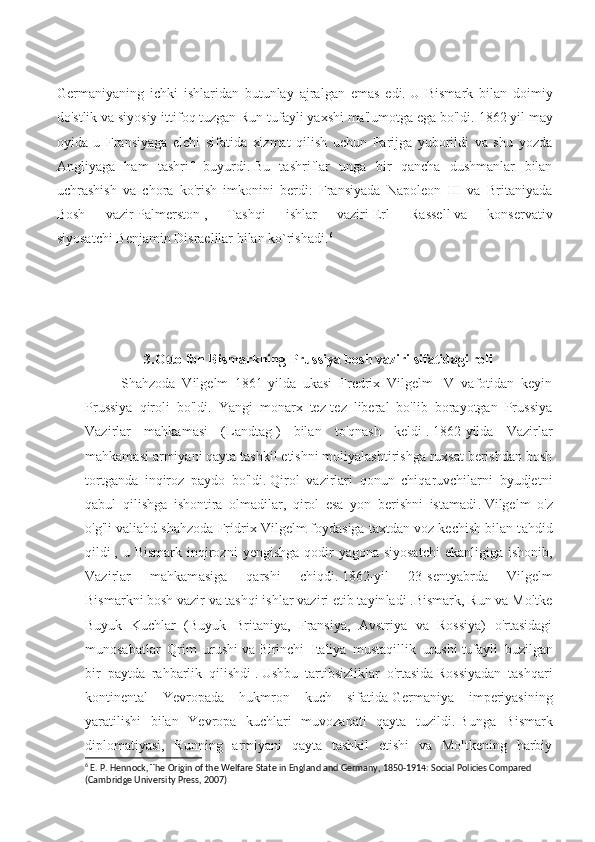 Germaniyaning   ichki   ishlaridan   butunlay   ajralgan   emas   edi.   U   Bismark   bilan   doimiy
do'stlik va siyosiy ittifoq tuzgan Run tufayli yaxshi ma'lumotga ega bo'ldi.   1862 yil may
oyida   u   Fransiyaga   elchi   sifatida   xizmat   qilish   uchun   Parijga   yuborildi   va   shu   yozda
Angliyaga   ham   tashrif   buyurdi.   Bu   tashriflar   unga   bir   qancha   dushmanlar   bilan
uchrashish   va   chora   ko'rish   imkonini   berdi:   Fransiyada   Napoleon   III   va   Britaniyada
Bosh   va zir   Palmerston   ,   Tashqi   ishlar   vaziri   Erl   Rassell   va   konservativ
siyosatchi   Benjamin Disraelilar bilan ko`rishad i. 6
3.Otto fon Bismarkning Prussiya bosh vaziri sifatidagi roli
Shahzoda   Vilgelm   1861-yilda   ukasi   Fredrix   Vilgelm   IV   vafotidan   keyin
Prussiya   qiroli   bo'ldi.   Yangi   monarx   tez-tez   liberal   bo'lib   borayotgan   Prussiya
Vazirlar   mahkamasi   (Landtag   )   bilan   to'qnash   keldi   .   1862-yilda   Vazirlar
mahkamasi armiyani qayta tashkil etishni moliyalashtirishga ruxsat berishdan bosh
tortganda   inqiroz   paydo   bo'ldi.   Qirol   vazirlari   qonun   chiqaruvchilarni   byudjetni
qabul   qilishga   ishontira   olmadilar,   qirol   esa   yon   berishni   istamadi .   Vilgelm   o'z
o'g'li valiahd shahzoda Fr idrix Vilgelm   foydasiga taxtdan voz kechish bilan t ahdid
qildi   , u Bismark inqirozni   y engishga  qodir  yagona siyosatchi  ekanligiga  ishonib,
Vazirlar   mahkam asiga   qarshi   chiqdi.   1862-yil   23-sentyabrda   Vilgelm
Bismarkni   bosh vazir   va   tashqi ishlar vaziri   etib tayin ladi . Bismark, Run va Moltke
Buyuk   Kuchlar   (Buyuk   Britaniya,   Fransiya,   Avstriya   va   Rossiya)   o'rtasidagi
munosabatlar   Qrim   urushi   va   Birinchi   Italiya   mustaqillik   urushi   t ufayli   buzilgan
bir   paytda   rahbarlik   qilishdi   .   Ushbu   tarti bsizliklar   o'rtasida   Rossiyadan   tashqari
kontinental   Yevropada   hukmron   kuch   sifatida   Germaniya   imperiyasining
yaratilishi   bilan   Yevropa   kuchlari   muvozanati   qayta   tuzildi.   B unga   Bismark
diplomatiyasi,   Running   armiyani   qayta   tashkil   etishi   va   Moltkening   harbiy
6
 E. P. Hennock, The Origin of the Welfare State in England and Germany, 1850-1914: Social Policies Compared 
(Cambridge University Press, 2007) 