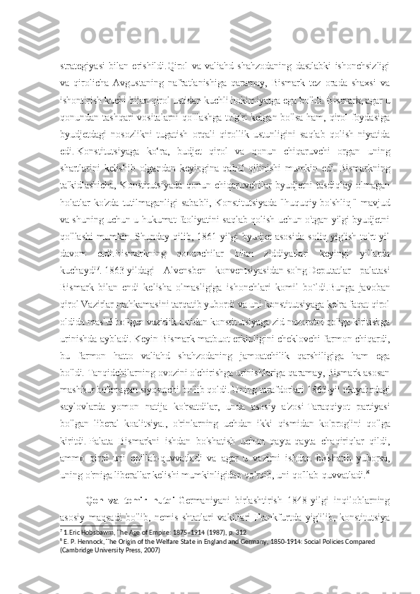 strategiyasi   bilan   erishildi.Qirol   va   valiahd   shahzodaning   dastlabki   ishonchsizligi
va   qirolicha   Avgustaning   nafratlanishiga   qaramay,   Bismark   tez   orada   shaxsi   va
ishontirish kuchi bilan qirol ustidan kuchli hokimiyatga ega bo'ldi.   Bismark, agar u
qonundan tashqari  vositalarni  qo'llashga  to'g'ri  kelgan bo'lsa  ham, qirol foydasiga
byudjetdagi   nosozlikni   tugatish   orqali   qirollik   ustunligini   saqlab   qolish   niyatida
edi.   Konstitutsiyaga   ko‘ra,   budjet   qirol   va   qonun   chiqaruvchi   organ   uning
shartlarini   kelishib   olgandan   keyingina   qabul   qilinishi   mumkin   edi.   Bismarkning
ta'kidlashicha,   Konstitutsiyada   qonun   chiqaruvchilar   byudjetni   tasdiqlay   olmagan
holatlar  ko'zda tutilmaganligi sababli, Konstitutsiyada  "huquqiy   bo'shliq   " mavjud
va shuning u chun u hukumat faoliyatini saqlab qolish uchun o'tgan yilgi byudjetni
qo'llashi   mumkin.   Shunday   qilib,   1861   yilgi   byudjet   asosida   soliq   yig'ish   to'rt   yil
davom   etdi.Bismarkning   qonunchilar   bilan   ziddiyatlari   keyingi   yillarda
kuchaydi 7
.   1863 - yildagi   Alvensben   konventsiyasidan   so'ng   Deputatlar   palatasi
Bi smark   bilan   endi   kelisha   olmasligiga   ishonchlari   komil   bo`ldi.B unga   javoban
qirol  Vazirlar mahkamas i ni  tarqatib yubordi va uni konstitutsiyaga ko'ra faqat qirol
oldida mas'ul bo'lgan vazirlik ustidan konstitutsiyaga zid nazoratni qo'lga kiritishga
urinishda aybladi.   Keyin Bismark matbuot erkinligini cheklovchi farmon chiqardi,
bu   farmon   hatto   valiahd   shahzodaning   jamoatchilik   qarshiligiga   ham   ega
bo'ldi.   Tanqidchilarning ovozini o'chirishga urinishlariga qaramay, Bismark asosan
mashhur bo'lmagan siyosatchi bo'lib qoldi.   Uning tarafdorlari 18 63-yil oktyabrdagi
saylovlarda   yomon   natija   ko'rsatdilar,   unda   asosiy   a'zosi   Taraqqiyot   partiyasi
bo'lgan   liberal   koalitsiya.,   o'rinlarning   uchdan   ikki   qismidan   ko'prog'in i   qo'lga
kiritdi.   Palata   Bismarkni   ishdan   bo'shatish   uchun   qayta-qayta   chaqiriqlar   qildi,
ammo   qirol   uni   qo'llab-quvvatladi   va   agar   u   vazirni   ishdan   bo'shatib   yuborsa,
uning o'rniga liberallar kelishi mumkinligidan qo'rqib, uni qo'llab-quvvatladi. 8
Qon   va   temir   nutqi- Germaniyani   birlashtirish   1848-yilgi   inqiloblarning
asosiy   maqsadi   bo'lib,   nemis   shtatlari   vakillari   Frankfurtda   yig'ilib,   konstitutsiya
7
 1.Eric Hobsbawm, The Age of Empire: 1875–1914 (1987), p. 312
8
 E. P. Hennock, The Origin of the Welfare State in England and Germany, 1850-1914: Social Policies Compared 
(Cambridge University Press, 2007) 