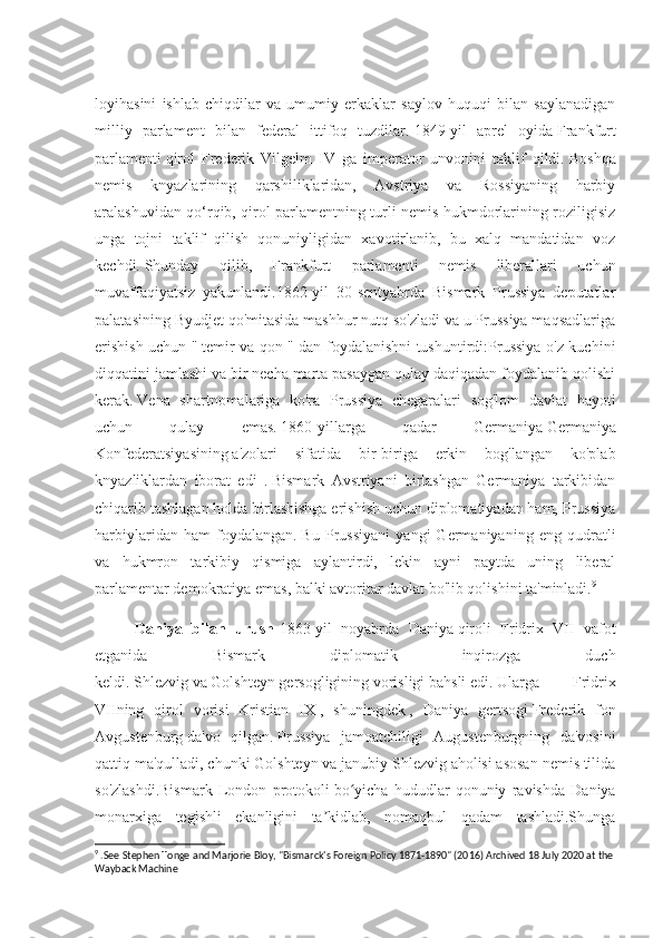 loyihasini   ishlab   chiqdilar   va   umumiy   erkaklar   saylov   huquqi   bilan   saylanadigan
milliy   parlament   bilan   federal   ittifoq   tuzdilar.   1849-yil   aprel   oyida   Frankfurt
parlamenti   qirol   Frederik   Vilgelm   IV   ga   imperator   unvonini   taklif   qildi.   Boshqa
nemis   knyazlarining   qarshiliklaridan,   Avstriya   va   Rossiyaning   harbiy
aralashuvidan qo‘rqib, qirol parlamentning turli nemis hukmdorlarining roziligisiz
unga   tojni   taklif   qilish   qonuniyligidan   xavotirlanib,   bu   xalq   mandatidan   voz
kechdi.   Shunday   qilib,   Frankfurt   parlamenti   nemis   liberallari   uchun
muvaffaqiyatsiz   yakunlandi.1862-yil   30-sentyabrda   Bismark   Prussiya   deputatlar
palatasining Byudjet qo'mitasida mashhur nutq so'zladi va u Prussiya maqsadlariga
erishish uchun "   temir va qon   " dan foydalanishni tushuntirdi:Prussiya o'z kuchini
diqqatini jamlashi va bir necha marta pasaygan qulay daqiqadan foydalanib qolishi
kerak.   Vena   shartnomalariga   ko'ra   Prussiya   chegaralari   sog'lom   davlat   hayoti
uchun   qulay   emas.   1860-yillarga   qadar   Germaniya   Germaniya
Konfederatsiyasining   a'zolari   sifatida   bir-biriga   erkin   bog'langan   ko'plab
knyazliklardan   iborat   edi   .   Bismark   Avstriyani   birlashgan   Germaniya   tarkibidan
chiqarib tashlagan holda birlashishga erishish uchun diplomatiyadan ham, Prussiya
harbiylaridan   ham   foydalangan.   Bu   Prussiyani   yangi   Germaniyaning   eng   qudratli
va   hukmron   tarkibiy   qismiga   aylantirdi,   lekin   ayni   paytda   uning   liberal
parlamentar demokratiya emas, balki avtoritar davlat bo'lib qolishini ta'minladi. 9
Daniya   bilan   urush - 1863-yil   noyabrda   Daniya   qiroli   Fridrix   VII   vafot
etganida   Bismark   diplomatik   inqirozga   duch
keldi.   Shlezvig   va   Golshteyn   gersogligining   vorisligi   bahsli   edi.   Ularga   Fridrix
VIIning   qirol   vorisi   Kristian   IX   ,   shuningdek   ,   Daniya   gertsogi   Frederik   fon
Avgustenburg   da'vo   qilgan.   Prussiya   jamoatchiligi   Augustenburgning   da'vosini
qattiq ma'qulladi, chunki Golshteyn va janubiy Shlezvig aholisi asosan nemis tilida
so'zlashdi.Bismark   London   protokoli   bo yicha   hududlar   qonuniy   ravishda   Daniyaʻ
monarxiga   tegishli   ekanligini   ta kidlab,   nomaqbul   qadam   tashladi.Shunga	
ʼ
9
 .See Stephen Tonge and Marjorie Bloy, "Bismarck's Foreign Policy 1871-1890" (2016) Archived 18 July 2020 at the
Wayback Machine 