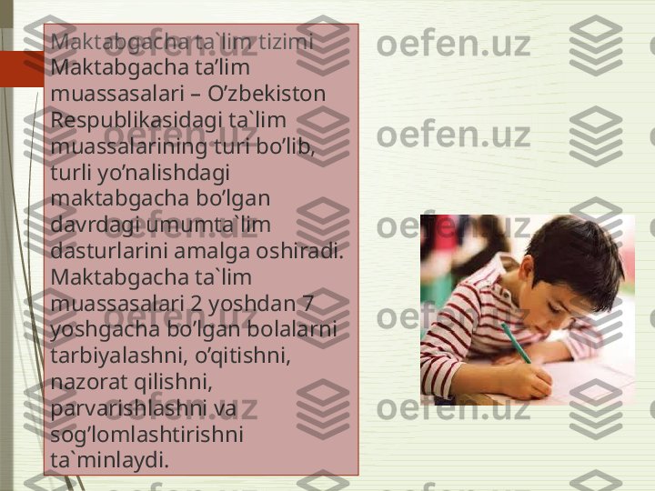 Maktabgacha ta`lim tizimi
Maktabgacha ta’lim 
muassasalari – O’zbekiston 
Respublikasidagi ta`lim 
muassalarining turi bo’lib, 
turli yo’nalishdagi 
maktabgacha bo’lgan 
davrdagi umumta`lim 
dasturlarini amalga oshiradi. 
Maktabgacha ta`lim 
muassasalari 2 yoshdan 7 
yoshgacha bo’lgan bolalarni 
tarbiyalashni, o’qitishni, 
nazorat qilishni, 
parvarishlashni va 
sog’lomlashtirishni 
ta`minlaydi.              