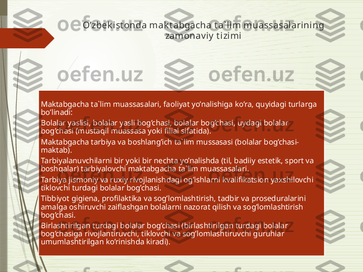 O’zbek i st onda mak t abgacha t a` lim muassasalarining 
zamonav iy  t i zimi
Maktabgacha ta`lim muassasalari, faoliyat yo’nalishiga ko’ra, quyidagi turlarga 
bo’linadi:
Bolalar yaslisi, bolalar yasli bog’chasi, bolalar bog’chasi, uydagi bolalar 
bog’chasi (mustaqil muassasa yoki filial sifatida).
Maktabgacha tarbiya va boshlang’ich ta`lim mussasasi (bolalar bog’chasi-
maktab).
Tarbiyalanuvchilarni bir yoki bir nechta yo’nalishda (til, badiiy estetik, sport va 
boshqalar) tarbiyalovchi maktabgacha ta`lim muassasalari.
Tarbiya jismoniy va ruxiy rivojlanishdagi og’ishlarni kvalifikatsion yaxshilovchi 
tiklovchi turdagi bolalar bog’chasi.
Tibbiyot gigiena, profilaktika va sog’lomlashtirish, tadbir va proseduralarini 
amalga oshiruvchi zaiflashgan bolalarni nazorat qilish va sog’lomlashtirish 
bog’chasi.
Birlashtirilgan turdagi bolalar bog’chasi (birlashtirilgan turdagi bolalar 
bog’chasiga rivojlantiruvchi, tiklovchi va sog’lomlashtiruvchi guruhlar 
umumlashtirilgan ko’rinishda kiradi).              