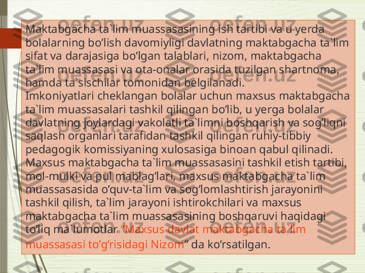 Maktabgacha ta`lim muassasasining ish tartibi va u yerda 
bolalarning bo’lish davomiyligi davlatning maktabgacha ta`lim 
sifat va darajasiga bo’lgan talablari, nizom, maktabgacha 
ta`lim muassasasi va ota-onalar orasida tuzilgan shartnoma, 
hamda ta`sischilar tomonidan belgilanadi.
Imkoniyatlari cheklangan bolalar uchun maxsus maktabgacha 
ta`lim muassasalari tashkil qilingan bo’lib, u yerga bolalar 
davlatning joylardagi vakolatli ta`limni boshqarish va sog’liqni 
saqlash organlari tarafidan tashkil qilingan ruhiy-tibbiy 
pedagogik komissiyaning xulosasiga binoan qabul qilinadi.
Maxsus maktabgacha ta`lim muassasasini tashkil etish tartibi, 
mol-mulki va pul mablag’lari, maxsus maktabgacha ta`lim 
muassasasida o’quv-ta`lim va sog’lomlashtirish jarayonini 
tashkil qilish, ta`lim jarayoni ishtirokchilari va maxsus 
maktabgacha ta`lim muassasasining boshqaruvi haqidagi 
to’liq ma`lumotlar  “ Maxsus   davlat   maktabgacha   ta`lim  
muassasasi   to’g’risidagi   Nizom ”  da ko’rsatilgan.              